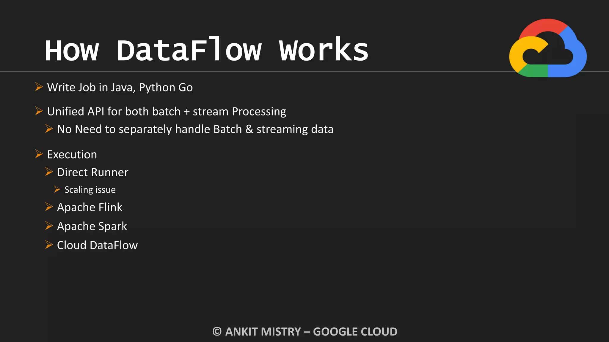 How DataFlow Works
© ANKIT MISTRY – GOOGLE CLOUD
 Write Job in Java, Python Go
 Unified API for both batch + stream Processing
 No Need to separately handle Batch & streaming data
 Execution
 Direct Runner
 Scaling issue
 Apache Flink
 Apache Spark
 Cloud DataFlow
 