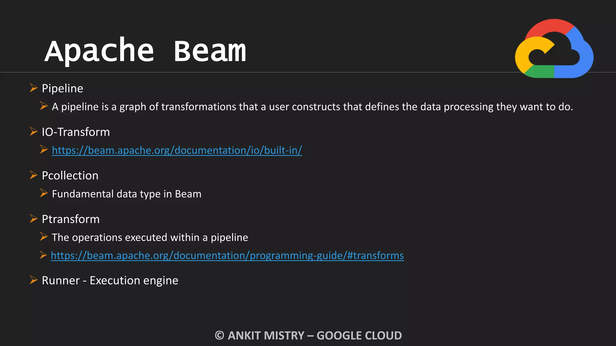 Apache Beam
© ANKIT MISTRY – GOOGLE CLOUD
 Pipeline
 A pipeline is a graph of transformations that a user constructs that defines the data processing they want to do.
 IO-Transform
 https://beam.apache.org/documentation/io/built-in/
 Pcollection
 Fundamental data type in Beam
 Ptransform
 The operations executed within a pipeline
 https://beam.apache.org/documentation/programming-guide/#transforms
 Runner - Execution engine
 