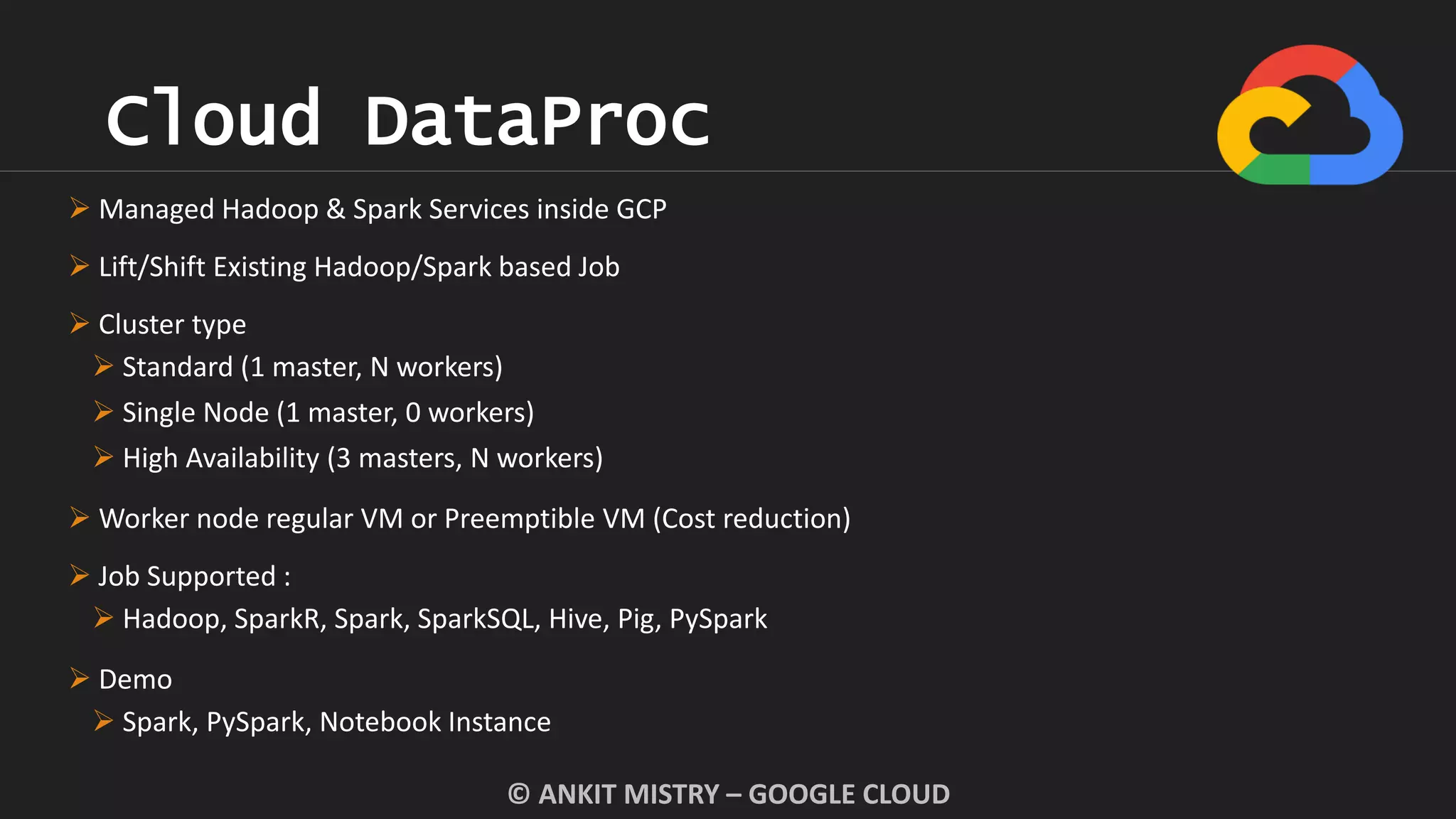 Cloud DataProc
© ANKIT MISTRY – GOOGLE CLOUD
 Managed Hadoop & Spark Services inside GCP
 Lift/Shift Existing Hadoop/Spark based Job
 Cluster type
 Standard (1 master, N workers)
 Single Node (1 master, 0 workers)
 High Availability (3 masters, N workers)
 Worker node regular VM or Preemptible VM (Cost reduction)
 Job Supported :
 Hadoop, SparkR, Spark, SparkSQL, Hive, Pig, PySpark
 Demo
 Spark, PySpark, Notebook Instance
 