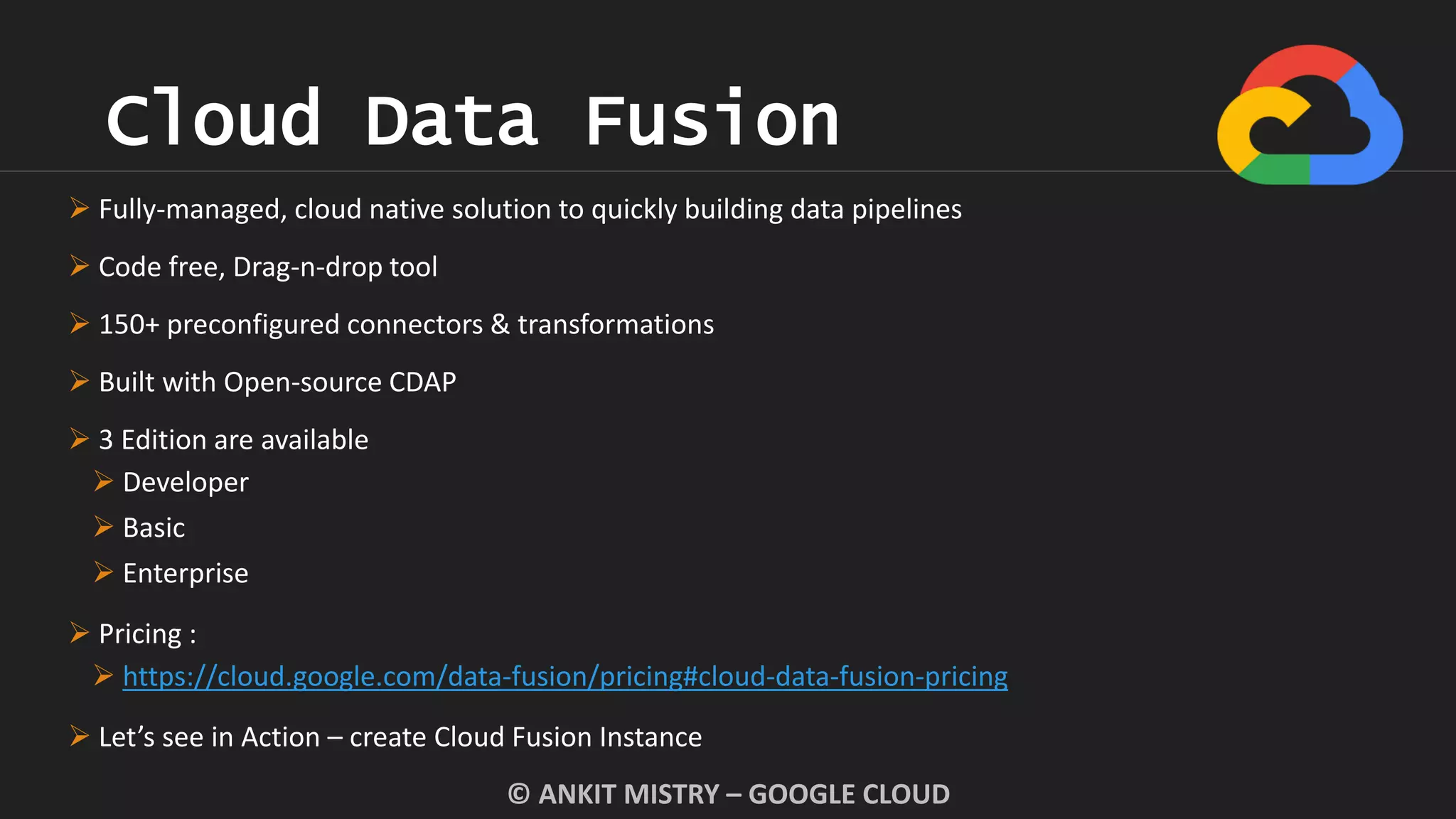 Cloud Data Fusion
© ANKIT MISTRY – GOOGLE CLOUD
 Fully-managed, cloud native solution to quickly building data pipelines
 Code free, Drag-n-drop tool
 150+ preconfigured connectors & transformations
 Built with Open-source CDAP
 3 Edition are available
 Developer
 Basic
 Enterprise
 Pricing :
 https://cloud.google.com/data-fusion/pricing#cloud-data-fusion-pricing
 Let’s see in Action – create Cloud Fusion Instance
 
