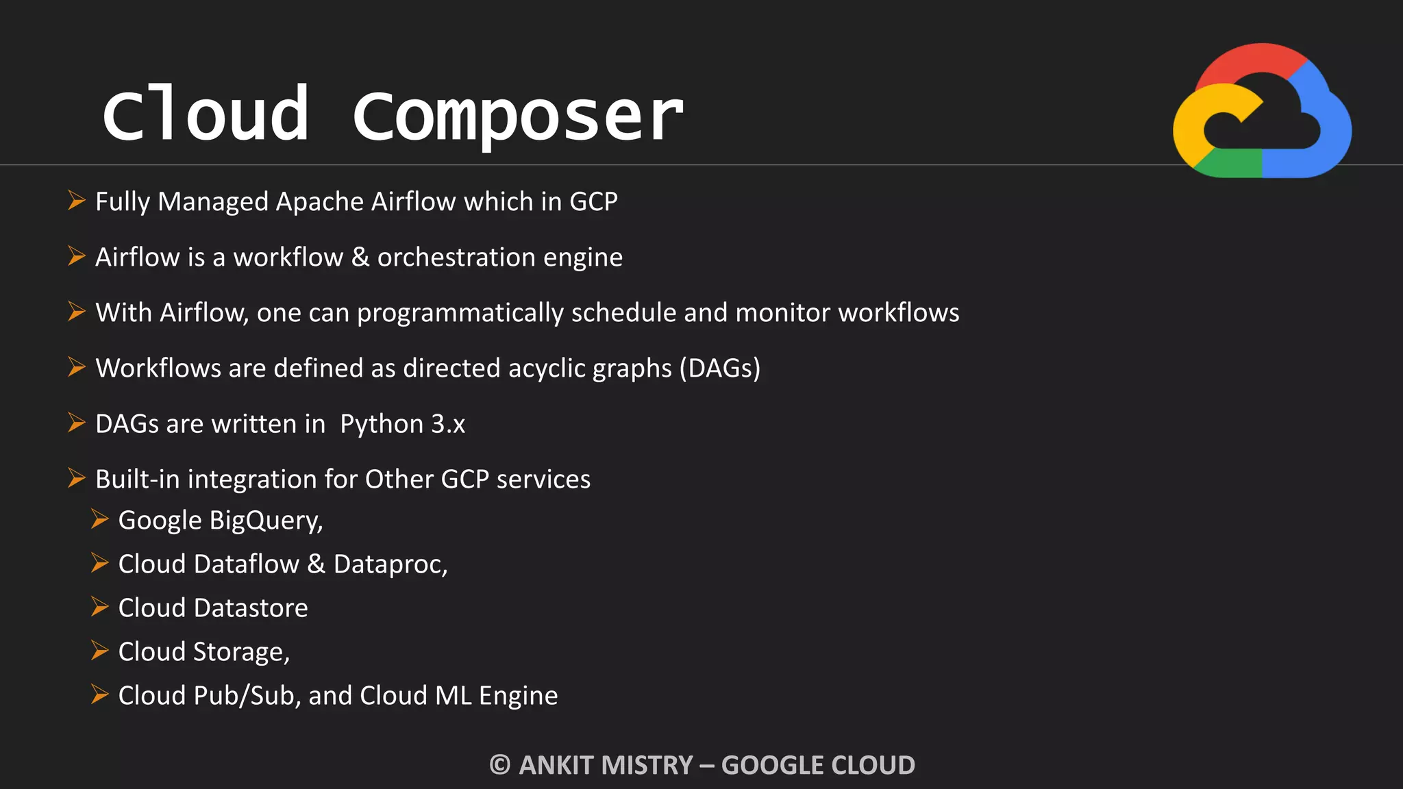 Cloud Composer
© ANKIT MISTRY – GOOGLE CLOUD
 Fully Managed Apache Airflow which in GCP
 Airflow is a workflow & orchestration engine
 With Airflow, one can programmatically schedule and monitor workflows
 Workflows are defined as directed acyclic graphs (DAGs)
 DAGs are written in Python 3.x
 Built-in integration for Other GCP services
 Google BigQuery,
 Cloud Dataflow & Dataproc,
 Cloud Datastore
 Cloud Storage,
 Cloud Pub/Sub, and Cloud ML Engine
 