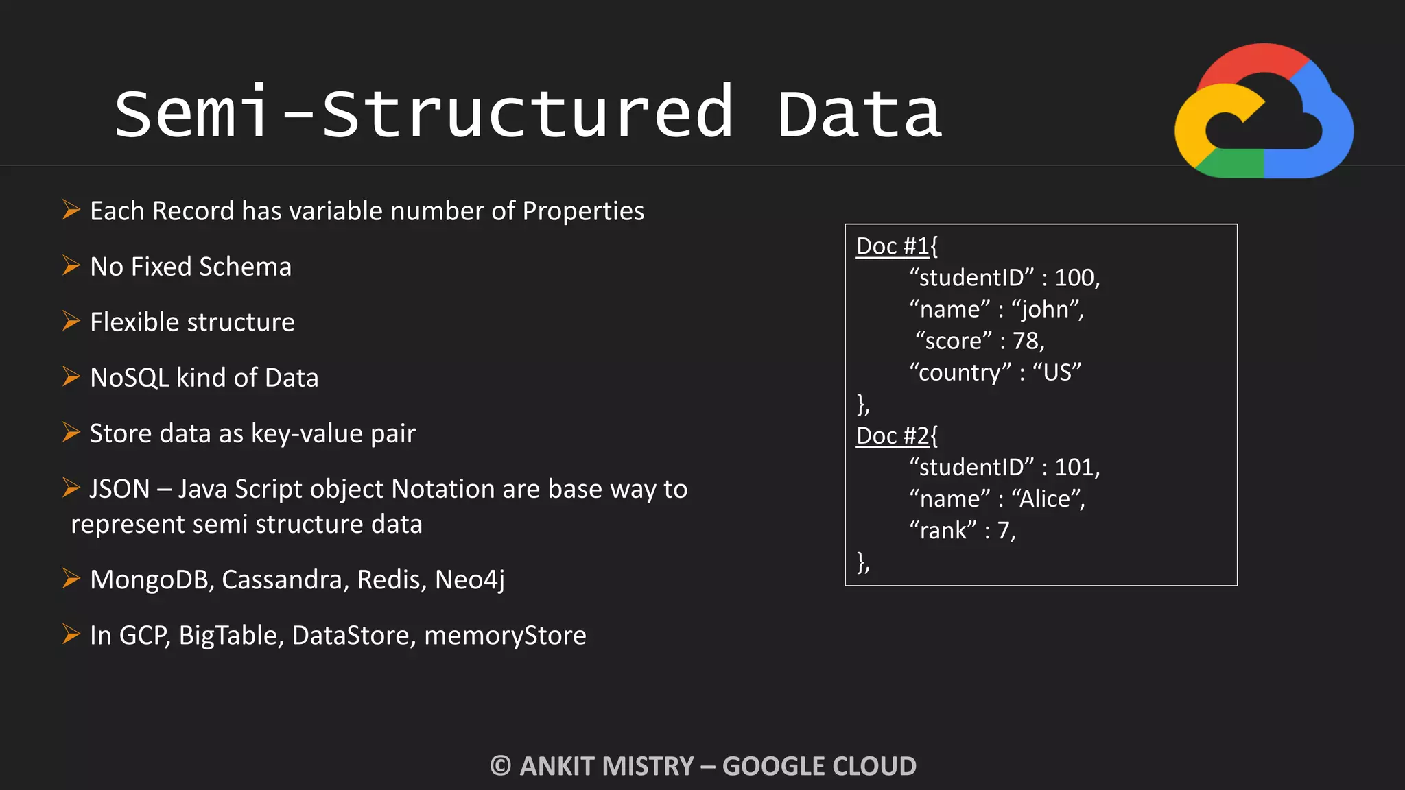 Semi-Structured Data
© ANKIT MISTRY – GOOGLE CLOUD
 Each Record has variable number of Properties
 No Fixed Schema
 Flexible structure
 NoSQL kind of Data
 Store data as key-value pair
 JSON – Java Script object Notation are base way to
represent semi structure data
 MongoDB, Cassandra, Redis, Neo4j
 In GCP, BigTable, DataStore, memoryStore
Doc #1{
“studentID” : 100,
“name” : “john”,
“score” : 78,
“country” : “US”
},
Doc #2{
“studentID” : 101,
“name” : “Alice”,
“rank” : 7,
},
 