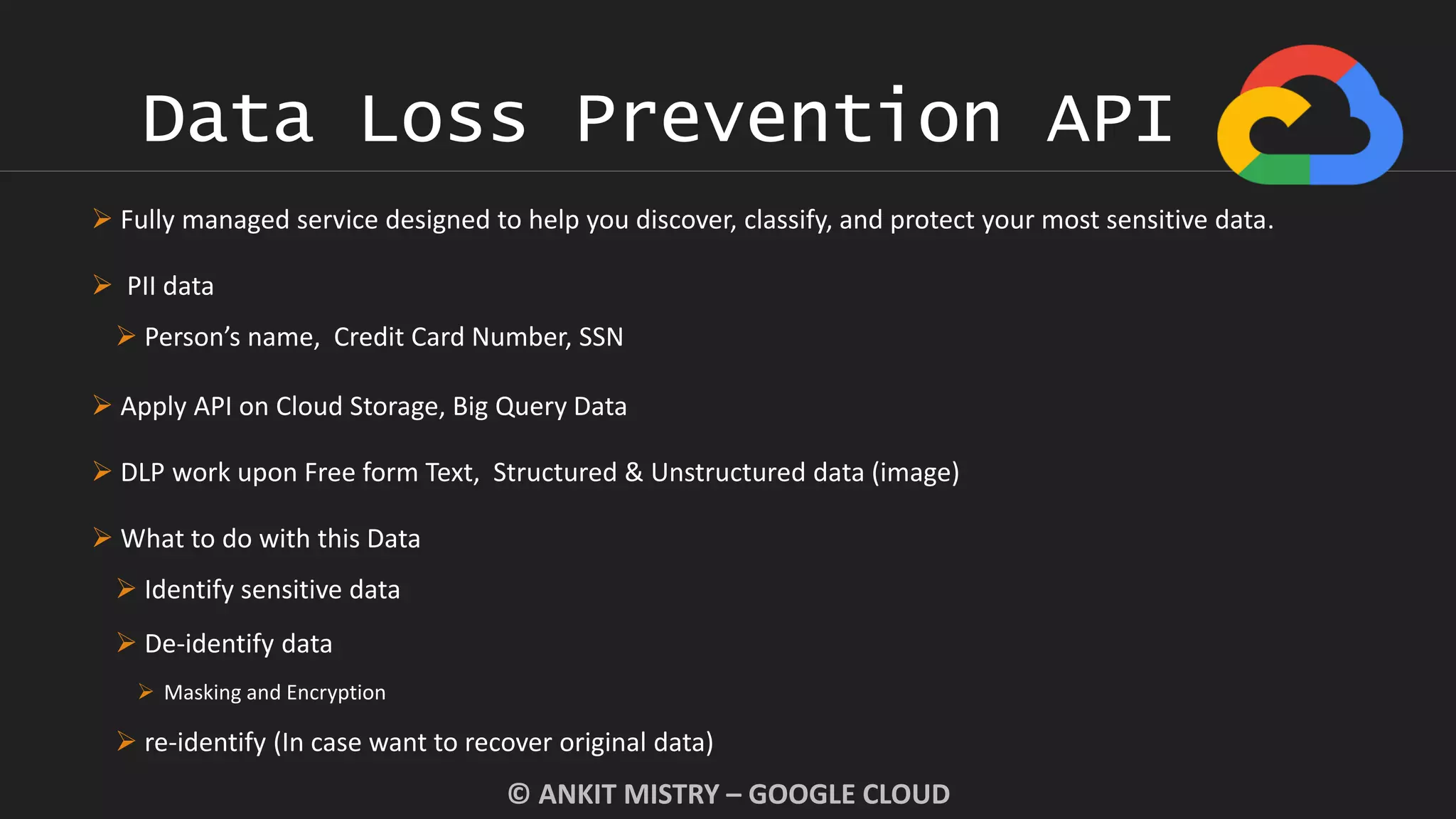 Data Loss Prevention API
© ANKIT MISTRY – GOOGLE CLOUD
 Fully managed service designed to help you discover, classify, and protect your most sensitive data.
 PII data
 Person’s name, Credit Card Number, SSN
 Apply API on Cloud Storage, Big Query Data
 DLP work upon Free form Text, Structured & Unstructured data (image)
 What to do with this Data
 Identify sensitive data
 De-identify data
 Masking and Encryption
 re-identify (In case want to recover original data)
 
