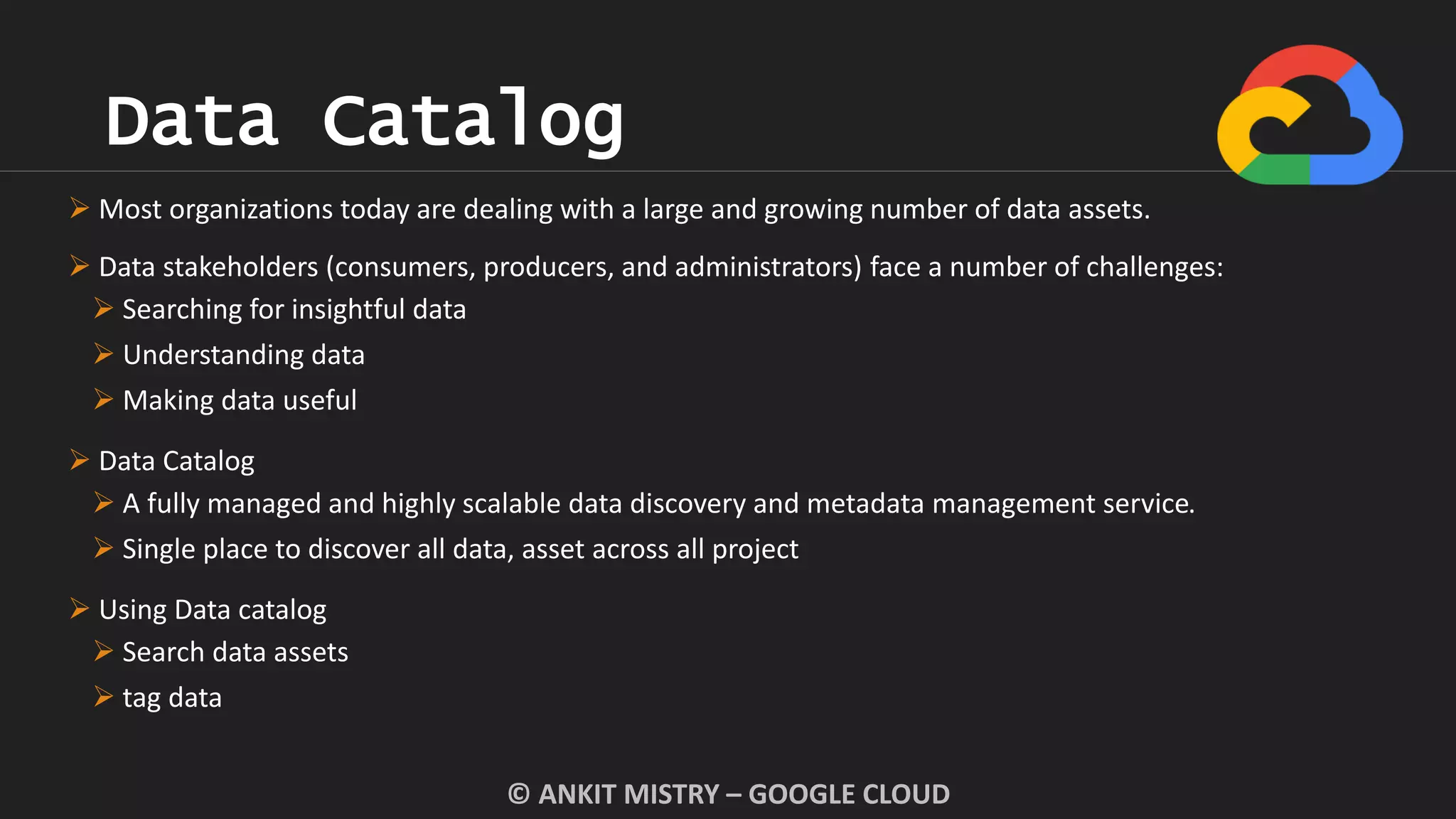 Data Catalog
© ANKIT MISTRY – GOOGLE CLOUD
 Most organizations today are dealing with a large and growing number of data assets.
 Data stakeholders (consumers, producers, and administrators) face a number of challenges:
 Searching for insightful data
 Understanding data
 Making data useful
 Data Catalog
 A fully managed and highly scalable data discovery and metadata management service.
 Single place to discover all data, asset across all project
 Using Data catalog
 Search data assets
 tag data
 