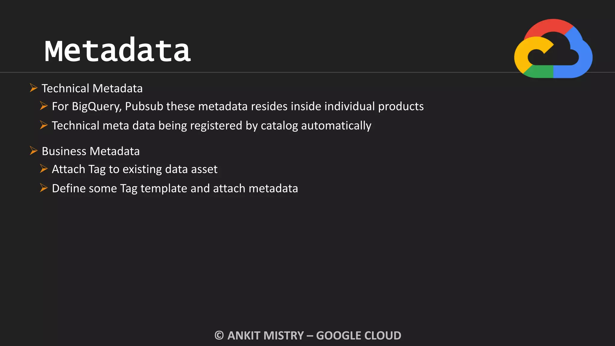 Metadata
© ANKIT MISTRY – GOOGLE CLOUD
 Technical Metadata
 For BigQuery, Pubsub these metadata resides inside individual products
 Technical meta data being registered by catalog automatically
 Business Metadata
 Attach Tag to existing data asset
 Define some Tag template and attach metadata
 