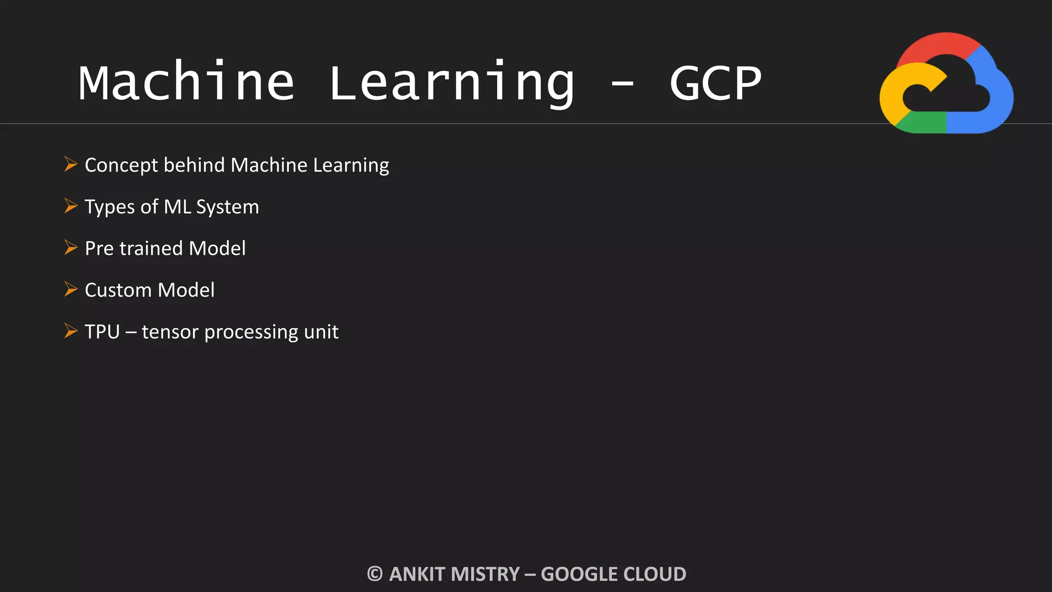 Machine Learning - GCP
© ANKIT MISTRY – GOOGLE CLOUD
 Concept behind Machine Learning
 Types of ML System
 Pre trained Model
 Custom Model
 TPU – tensor processing unit
 