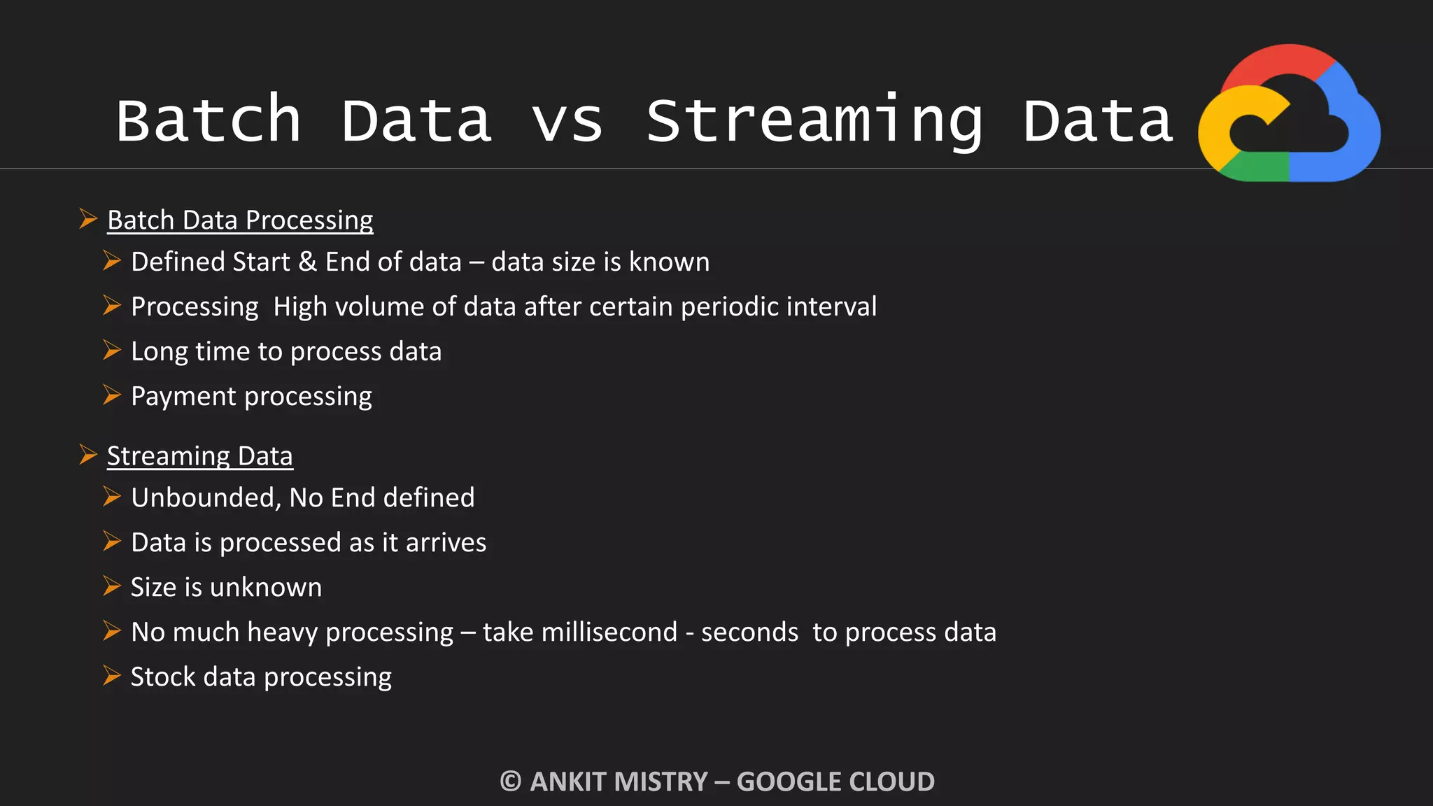 Batch Data vs Streaming Data
© ANKIT MISTRY – GOOGLE CLOUD
 Batch Data Processing
 Defined Start & End of data – data size is known
 Processing High volume of data after certain periodic interval
 Long time to process data
 Payment processing
 Streaming Data
 Unbounded, No End defined
 Data is processed as it arrives
 Size is unknown
 No much heavy processing – take millisecond - seconds to process data
 Stock data processing
 