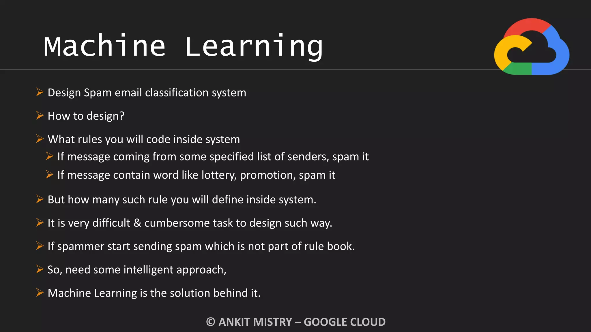 Machine Learning
© ANKIT MISTRY – GOOGLE CLOUD
 Design Spam email classification system
 How to design?
 What rules you will code inside system
 If message coming from some specified list of senders, spam it
 If message contain word like lottery, promotion, spam it
 But how many such rule you will define inside system.
 It is very difficult & cumbersome task to design such way.
 If spammer start sending spam which is not part of rule book.
 So, need some intelligent approach,
 Machine Learning is the solution behind it.
 