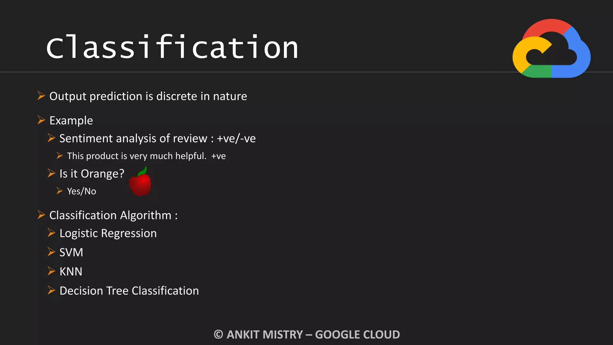 Classification
© ANKIT MISTRY – GOOGLE CLOUD
 Output prediction is discrete in nature
 Example
 Sentiment analysis of review : +ve/-ve
 This product is very much helpful. +ve
 Is it Orange?
 Yes/No
 Classification Algorithm :
 Logistic Regression
 SVM
 KNN
 Decision Tree Classification
 