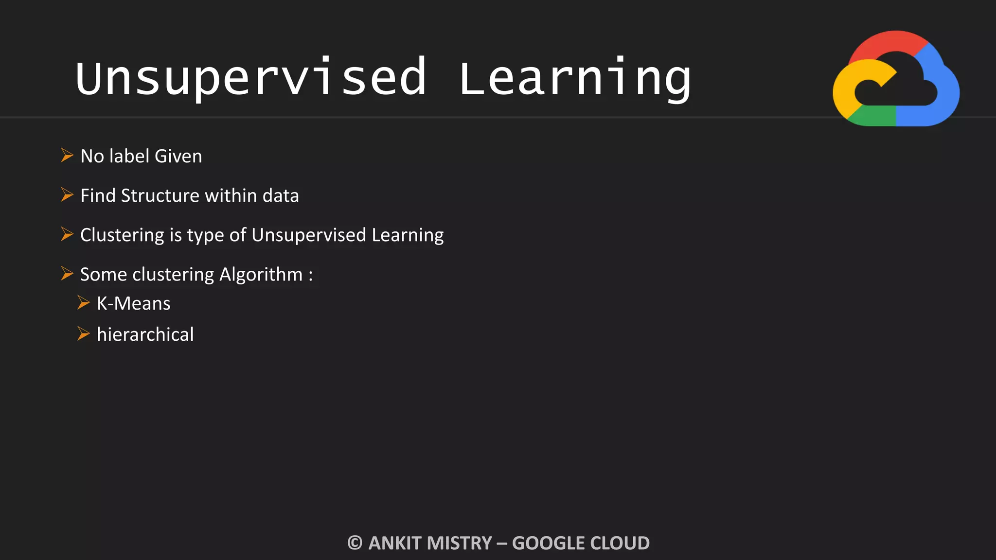 Unsupervised Learning
© ANKIT MISTRY – GOOGLE CLOUD
 No label Given
 Find Structure within data
 Clustering is type of Unsupervised Learning
 Some clustering Algorithm :
 K-Means
 hierarchical
 