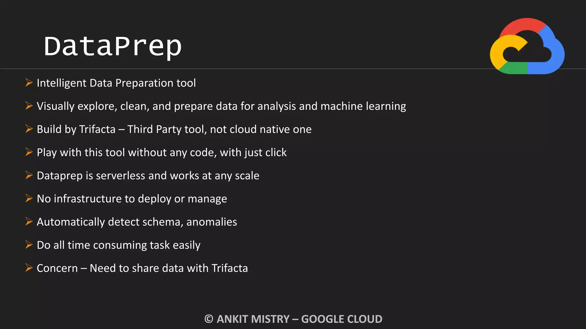 DataPrep
© ANKIT MISTRY – GOOGLE CLOUD
 Intelligent Data Preparation tool
 Visually explore, clean, and prepare data for analysis and machine learning
 Build by Trifacta – Third Party tool, not cloud native one
 Play with this tool without any code, with just click
 Dataprep is serverless and works at any scale
 No infrastructure to deploy or manage
 Automatically detect schema, anomalies
 Do all time consuming task easily
 Concern – Need to share data with Trifacta
 