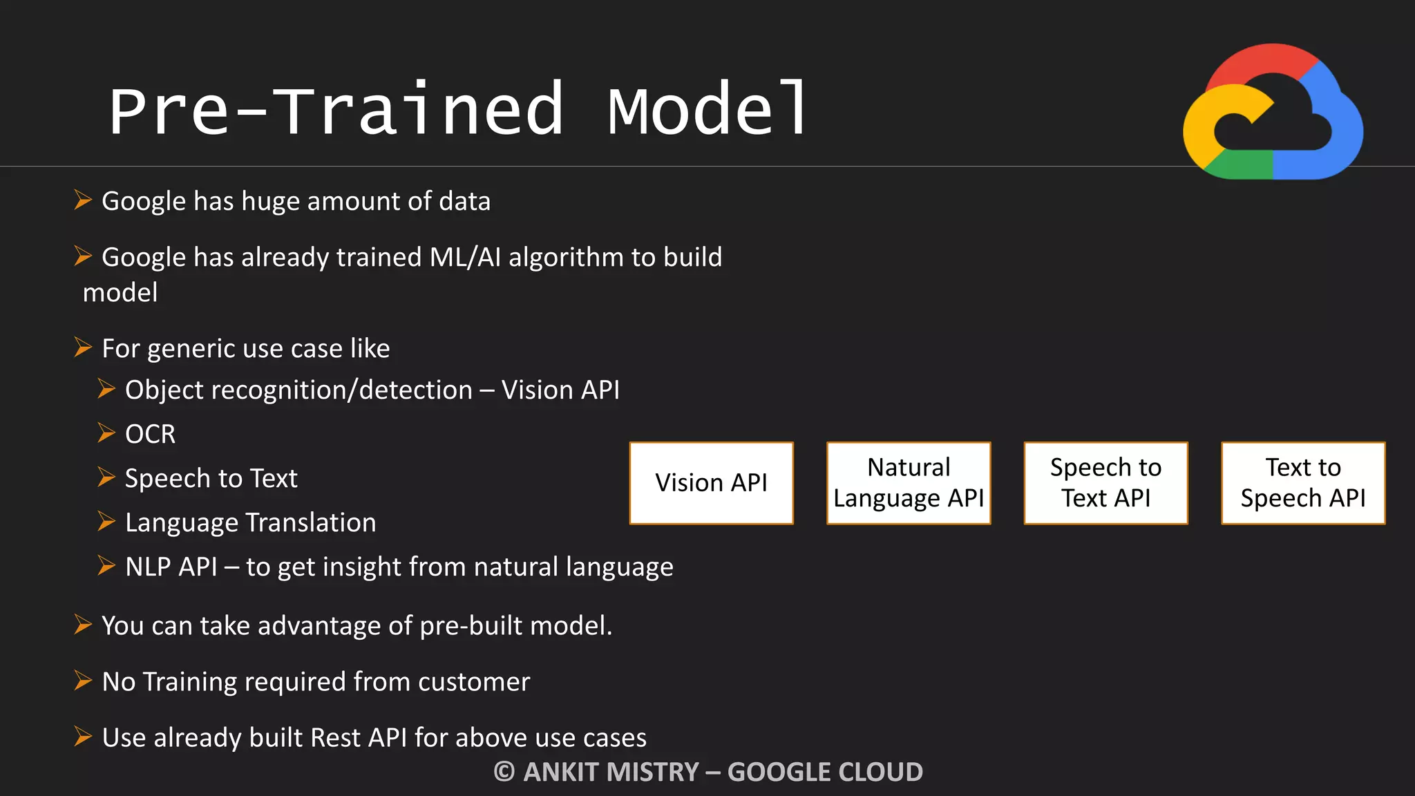 Pre-Trained Model
© ANKIT MISTRY – GOOGLE CLOUD
Vision API
Natural
Language API
Speech to
Text API
Text to
Speech API
 Google has huge amount of data
 Google has already trained ML/AI algorithm to build
model
 For generic use case like
 Object recognition/detection – Vision API
 OCR
 Speech to Text
 Language Translation
 NLP API – to get insight from natural language
 You can take advantage of pre-built model.
 No Training required from customer
 Use already built Rest API for above use cases
 