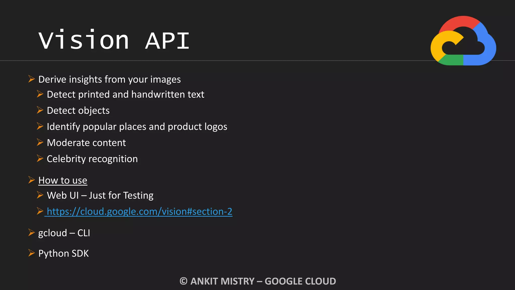 Vision API
© ANKIT MISTRY – GOOGLE CLOUD
 Derive insights from your images
 Detect printed and handwritten text
 Detect objects
 Identify popular places and product logos
 Moderate content
 Celebrity recognition
 How to use
 Web UI – Just for Testing
 https://cloud.google.com/vision#section-2
 gcloud – CLI
 Python SDK
 