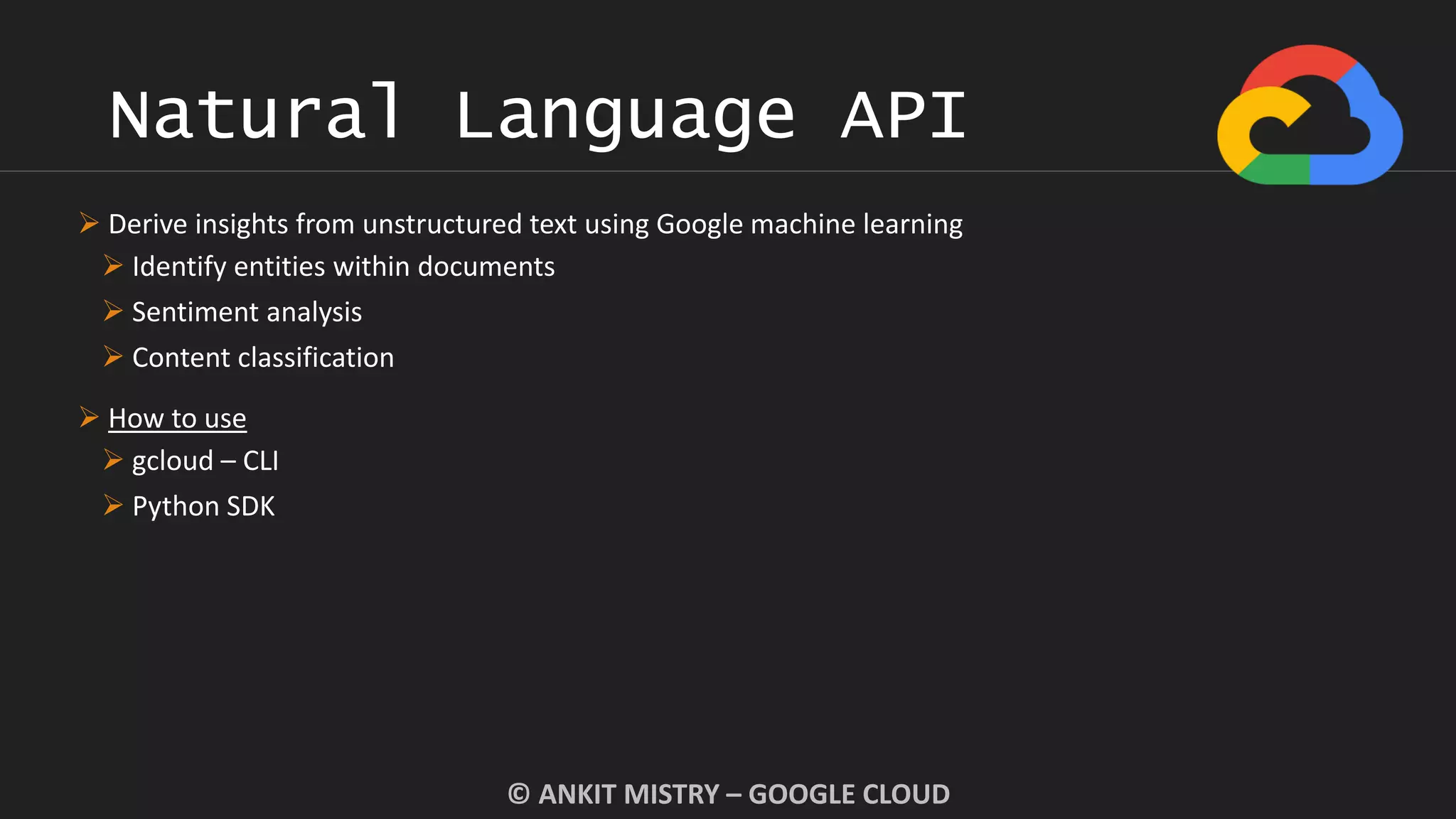 Natural Language API
© ANKIT MISTRY – GOOGLE CLOUD
 Derive insights from unstructured text using Google machine learning
 Identify entities within documents
 Sentiment analysis
 Content classification
 How to use
 gcloud – CLI
 Python SDK
 