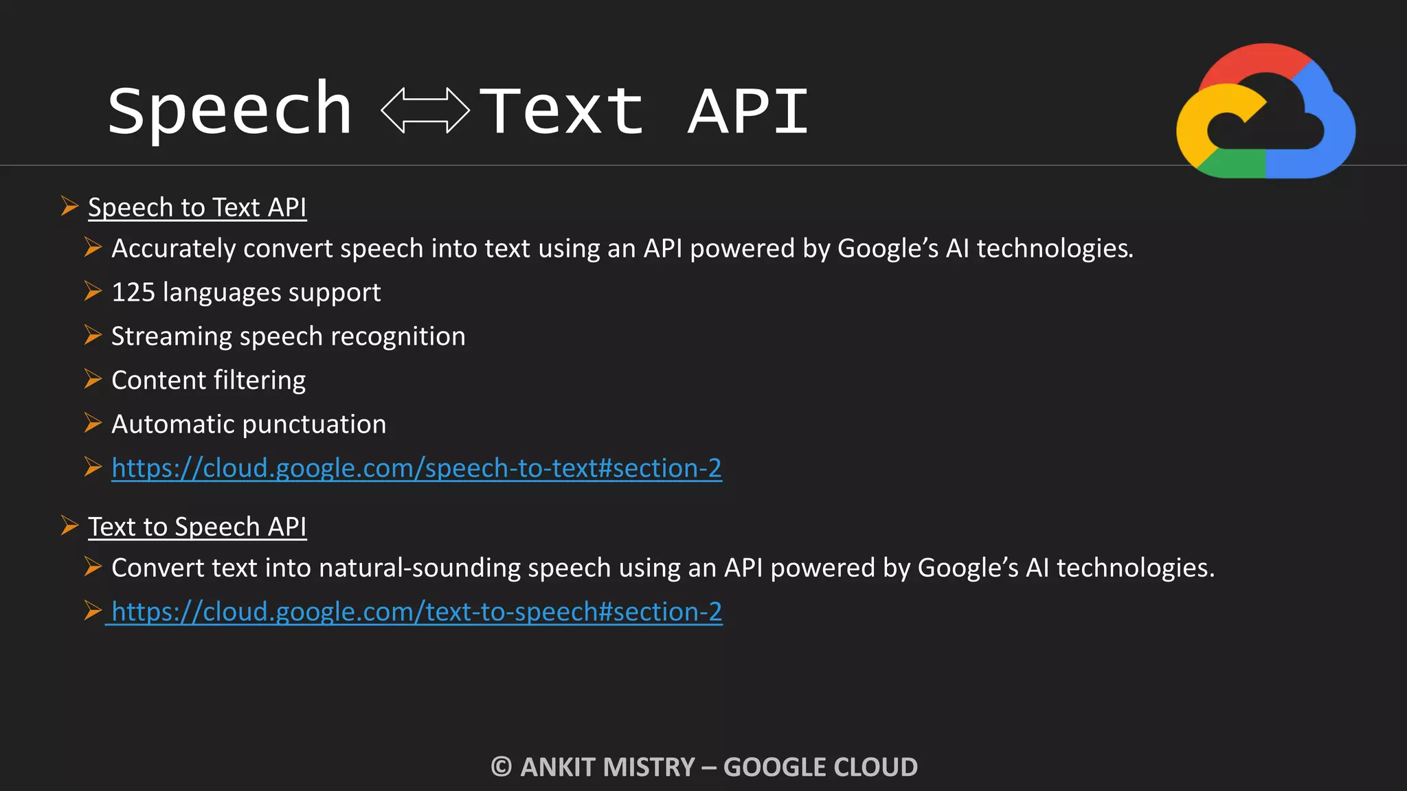 Speech Text API
© ANKIT MISTRY – GOOGLE CLOUD
 Speech to Text API
 Accurately convert speech into text using an API powered by Google’s AI technologies.
 125 languages support
 Streaming speech recognition
 Content filtering
 Automatic punctuation
 https://cloud.google.com/speech-to-text#section-2
 Text to Speech API
 Convert text into natural-sounding speech using an API powered by Google’s AI technologies.
 https://cloud.google.com/text-to-speech#section-2
 