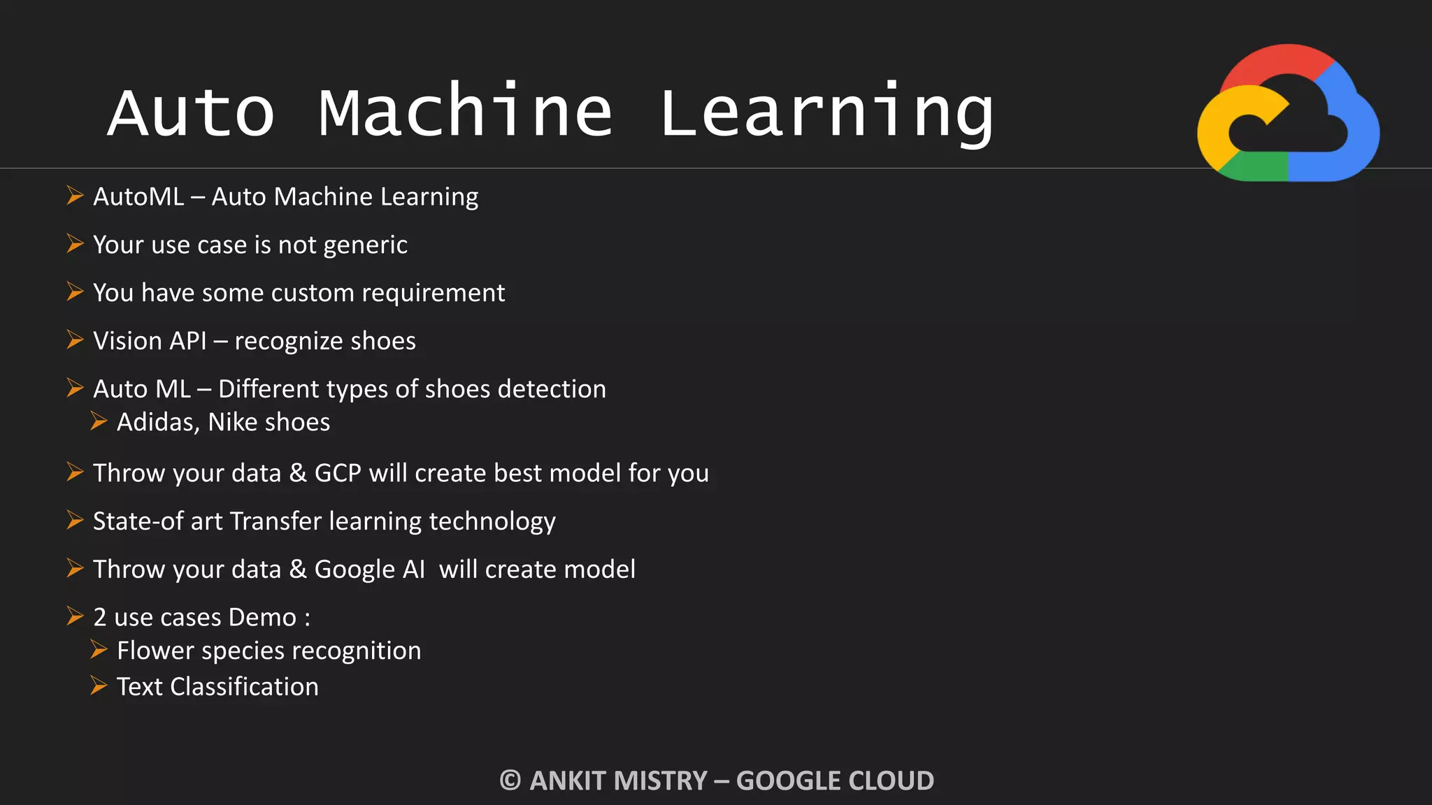 Auto Machine Learning
© ANKIT MISTRY – GOOGLE CLOUD
 AutoML – Auto Machine Learning
 Your use case is not generic
 You have some custom requirement
 Vision API – recognize shoes
 Auto ML – Different types of shoes detection
 Adidas, Nike shoes
 Throw your data & GCP will create best model for you
 State-of art Transfer learning technology
 Throw your data & Google AI will create model
 2 use cases Demo :
 Flower species recognition
 Text Classification
 