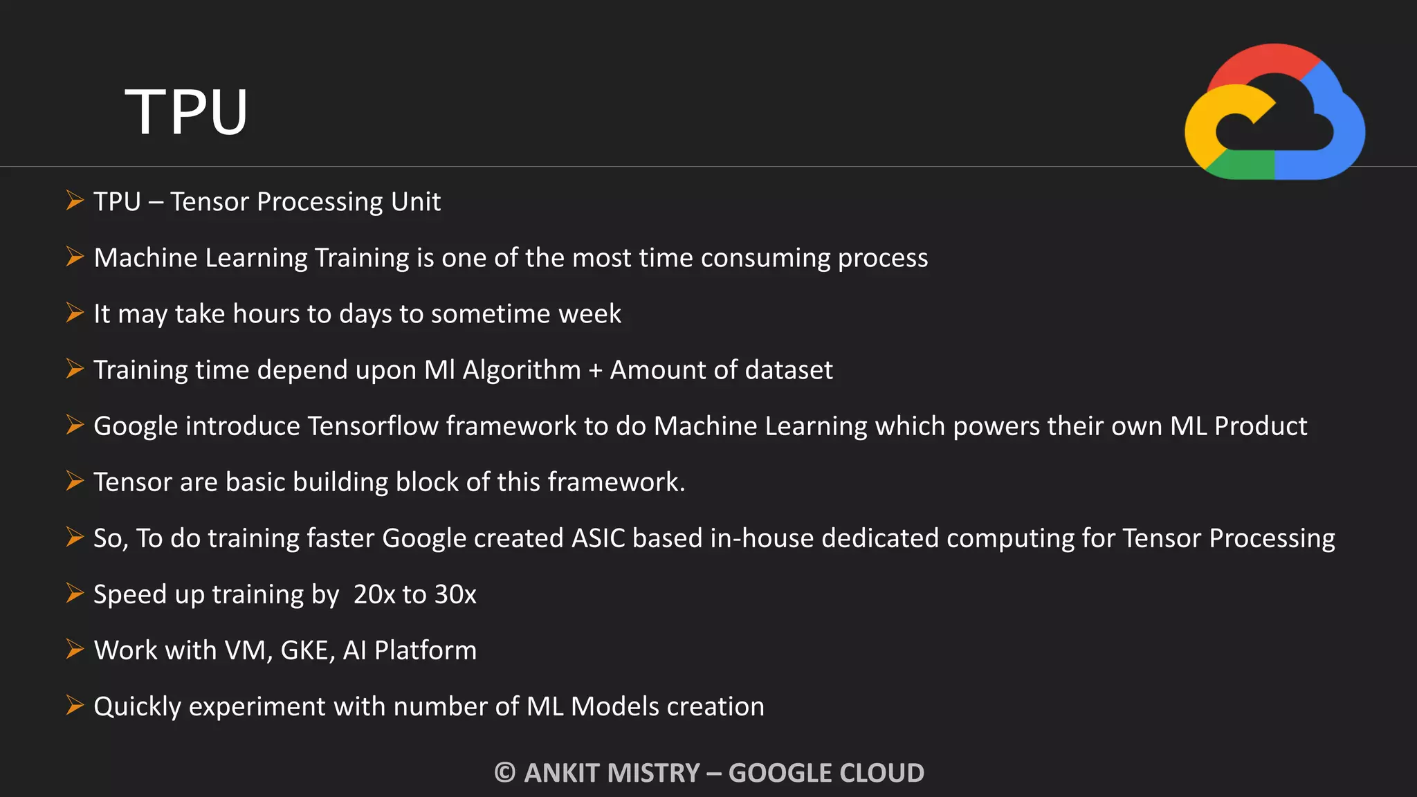 TPU
© ANKIT MISTRY – GOOGLE CLOUD
 TPU – Tensor Processing Unit
 Machine Learning Training is one of the most time consuming process
 It may take hours to days to sometime week
 Training time depend upon Ml Algorithm + Amount of dataset
 Google introduce Tensorflow framework to do Machine Learning which powers their own ML Product
 Tensor are basic building block of this framework.
 So, To do training faster Google created ASIC based in-house dedicated computing for Tensor Processing
 Speed up training by 20x to 30x
 Work with VM, GKE, AI Platform
 Quickly experiment with number of ML Models creation
 