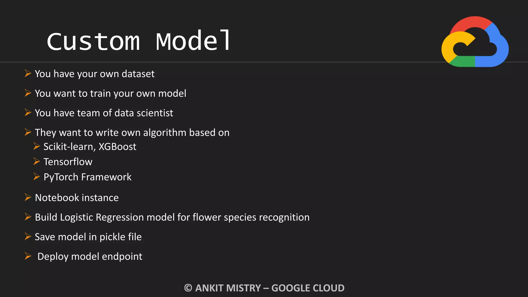 Custom Model
© ANKIT MISTRY – GOOGLE CLOUD
 You have your own dataset
 You want to train your own model
 You have team of data scientist
 They want to write own algorithm based on
 Scikit-learn, XGBoost
 Tensorflow
 PyTorch Framework
 Notebook instance
 Build Logistic Regression model for flower species recognition
 Save model in pickle file
 Deploy model endpoint
 