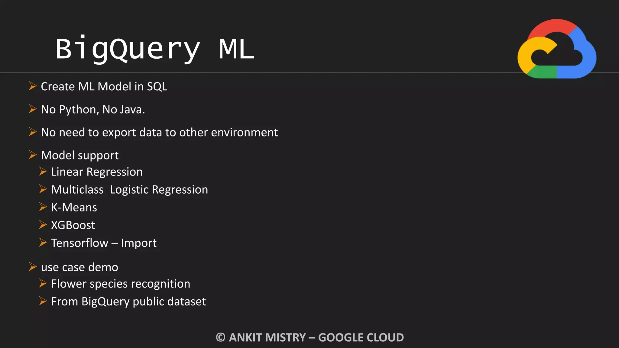 BigQuery ML
© ANKIT MISTRY – GOOGLE CLOUD
 Create ML Model in SQL
 No Python, No Java.
 No need to export data to other environment
 Model support
 Linear Regression
 Multiclass Logistic Regression
 K-Means
 XGBoost
 Tensorflow – Import
 use case demo
 Flower species recognition
 From BigQuery public dataset
 