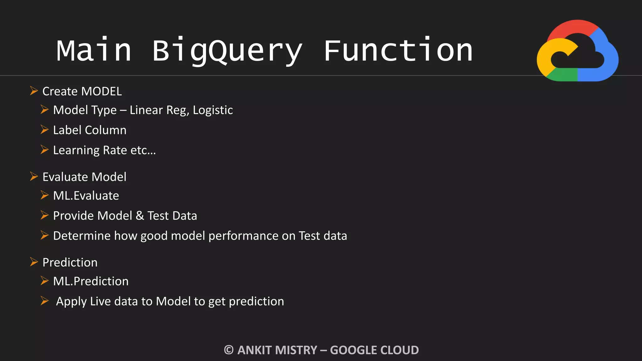 Main BigQuery Function
© ANKIT MISTRY – GOOGLE CLOUD
 Create MODEL
 Model Type – Linear Reg, Logistic
 Label Column
 Learning Rate etc…
 Evaluate Model
 ML.Evaluate
 Provide Model & Test Data
 Determine how good model performance on Test data
 Prediction
 ML.Prediction
 Apply Live data to Model to get prediction
 