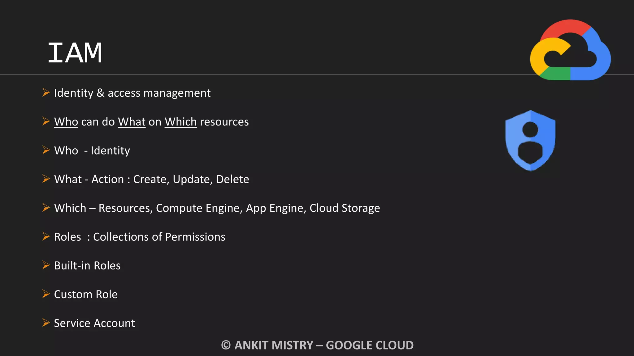IAM
© ANKIT MISTRY – GOOGLE CLOUD
 Identity & access management
 Who can do What on Which resources
 Who - Identity
 What - Action : Create, Update, Delete
 Which – Resources, Compute Engine, App Engine, Cloud Storage
 Roles : Collections of Permissions
 Built-in Roles
 Custom Role
 Service Account
 