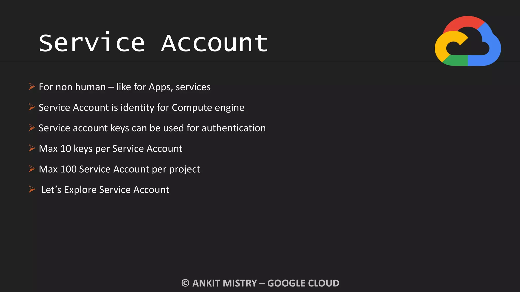 Service Account
© ANKIT MISTRY – GOOGLE CLOUD
 For non human – like for Apps, services
 Service Account is identity for Compute engine
 Service account keys can be used for authentication
 Max 10 keys per Service Account
 Max 100 Service Account per project
 Let’s Explore Service Account
 