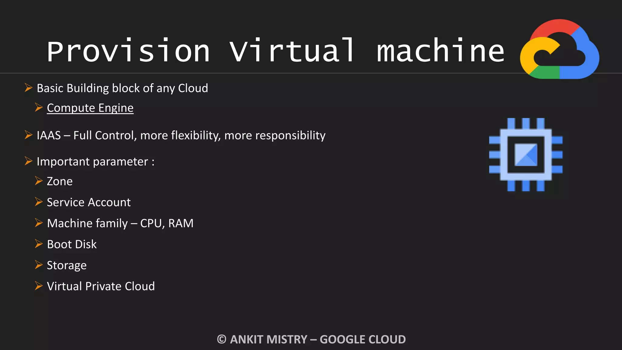 Provision Virtual machine
© ANKIT MISTRY – GOOGLE CLOUD
 Basic Building block of any Cloud
 Compute Engine
 IAAS – Full Control, more flexibility, more responsibility
 Important parameter :
 Zone
 Service Account
 Machine family – CPU, RAM
 Boot Disk
 Storage
 Virtual Private Cloud
 