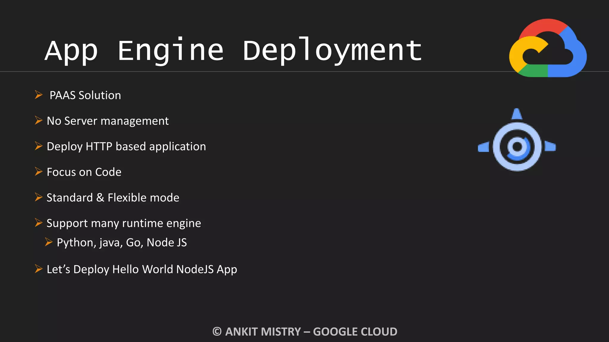 App Engine Deployment
© ANKIT MISTRY – GOOGLE CLOUD
 PAAS Solution
 No Server management
 Deploy HTTP based application
 Focus on Code
 Standard & Flexible mode
 Support many runtime engine
 Python, java, Go, Node JS
 Let’s Deploy Hello World NodeJS App
 