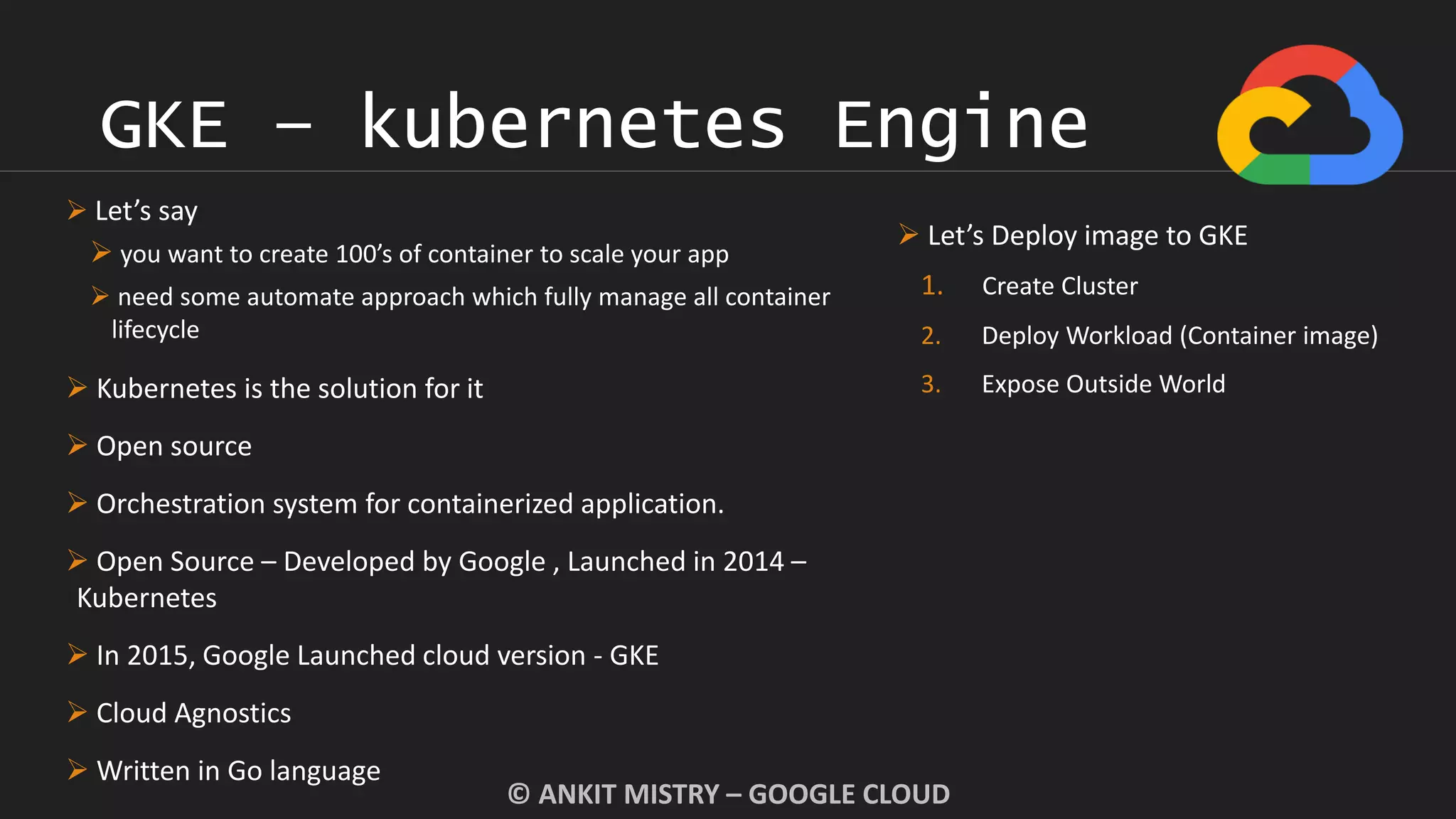 GKE – kubernetes Engine
© ANKIT MISTRY – GOOGLE CLOUD
 Let’s say
 you want to create 100’s of container to scale your app
 need some automate approach which fully manage all container
lifecycle
 Kubernetes is the solution for it
 Open source
 Orchestration system for containerized application.
 Open Source – Developed by Google , Launched in 2014 –
Kubernetes
 In 2015, Google Launched cloud version - GKE
 Cloud Agnostics
 Written in Go language
 Let’s Deploy image to GKE
1. Create Cluster
2. Deploy Workload (Container image)
3. Expose Outside World
 