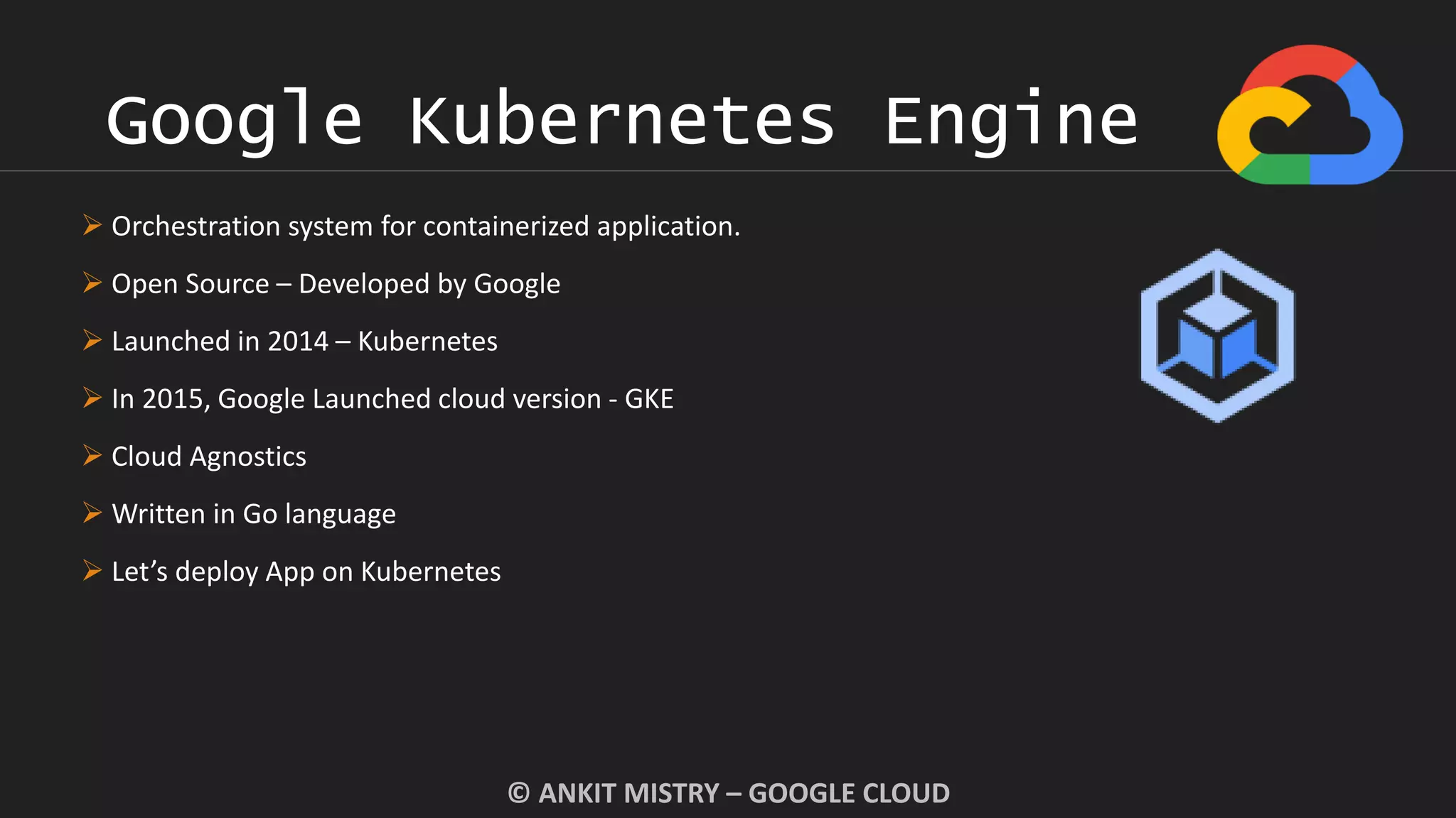 Google Kubernetes Engine
© ANKIT MISTRY – GOOGLE CLOUD
 Orchestration system for containerized application.
 Open Source – Developed by Google
 Launched in 2014 – Kubernetes
 In 2015, Google Launched cloud version - GKE
 Cloud Agnostics
 Written in Go language
 Let’s deploy App on Kubernetes
 