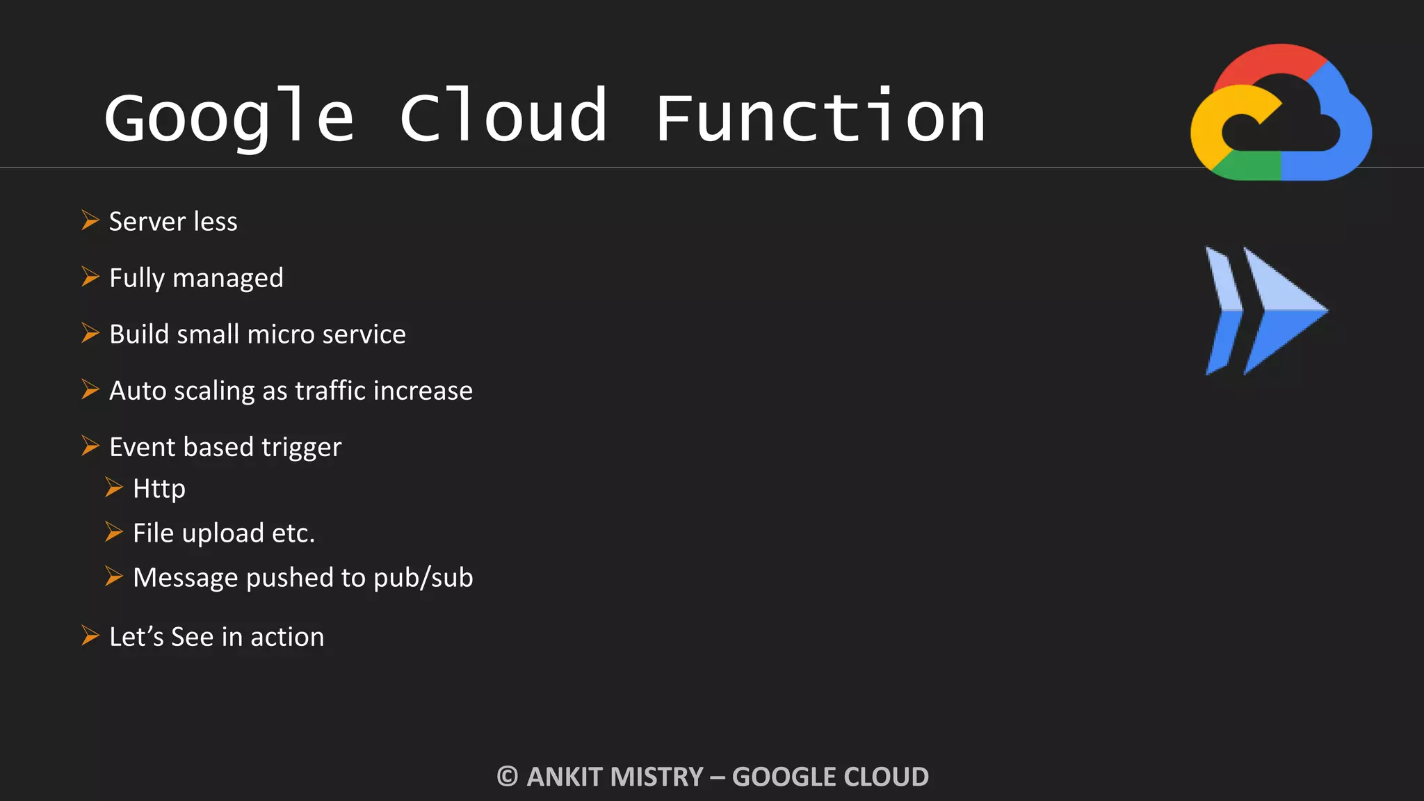 Google Cloud Function
© ANKIT MISTRY – GOOGLE CLOUD
 Server less
 Fully managed
 Build small micro service
 Auto scaling as traffic increase
 Event based trigger
 Http
 File upload etc.
 Message pushed to pub/sub
 Let’s See in action
 