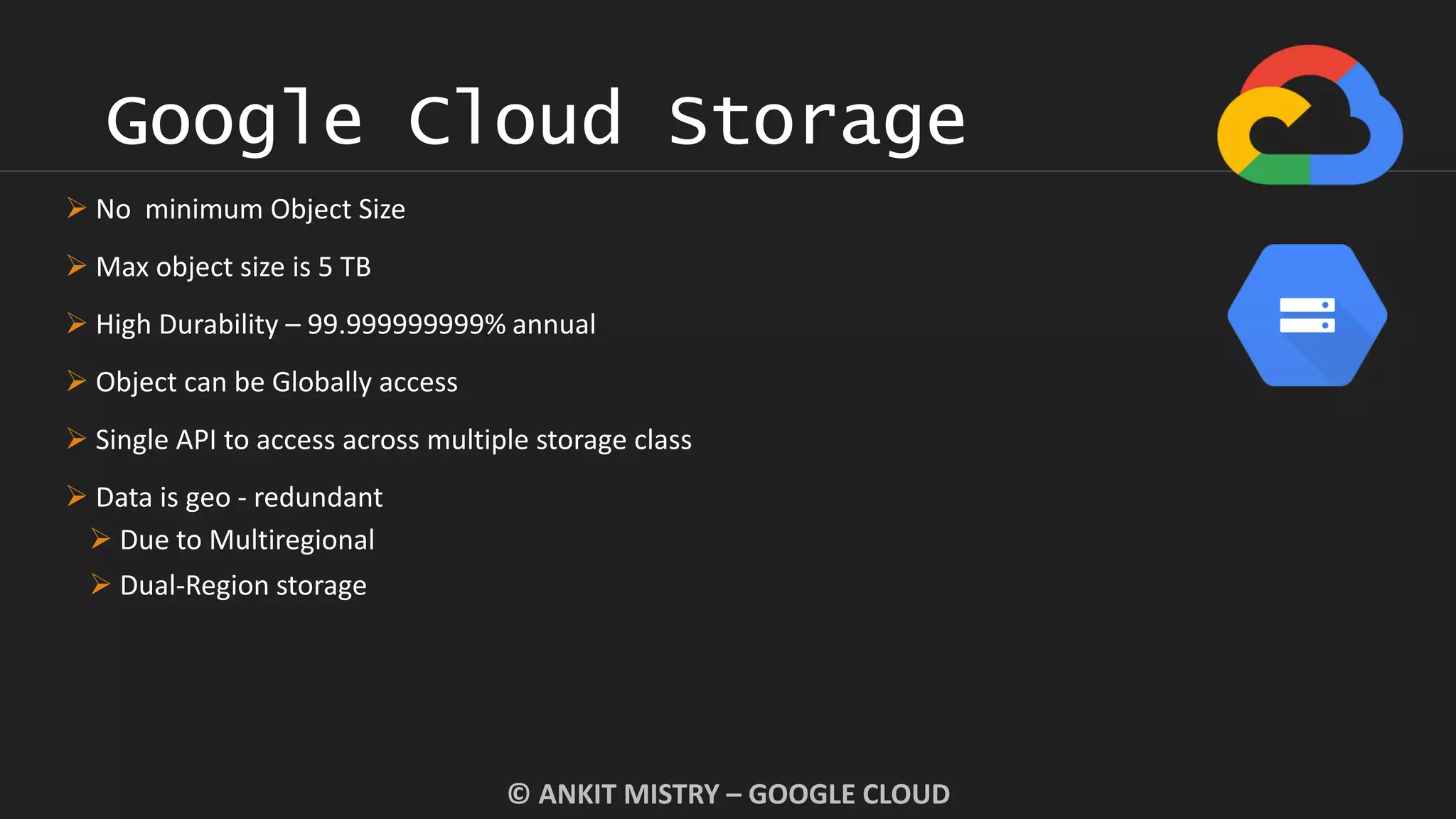 Google Cloud Storage
© ANKIT MISTRY – GOOGLE CLOUD
 No minimum Object Size
 Max object size is 5 TB
 High Durability – 99.999999999% annual
 Object can be Globally access
 Single API to access across multiple storage class
 Data is geo - redundant
 Due to Multiregional
 Dual-Region storage
 