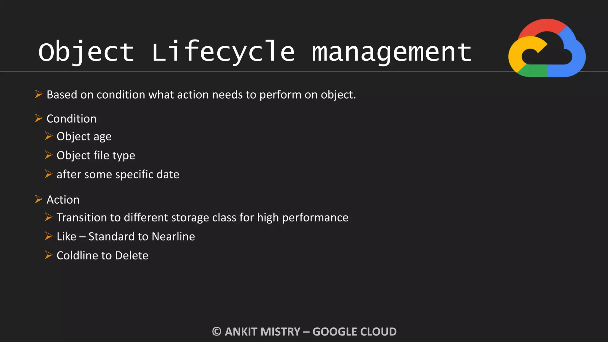 Object Lifecycle management
© ANKIT MISTRY – GOOGLE CLOUD
 Based on condition what action needs to perform on object.
 Condition
 Object age
 Object file type
 after some specific date
 Action
 Transition to different storage class for high performance
 Like – Standard to Nearline
 Coldline to Delete
 