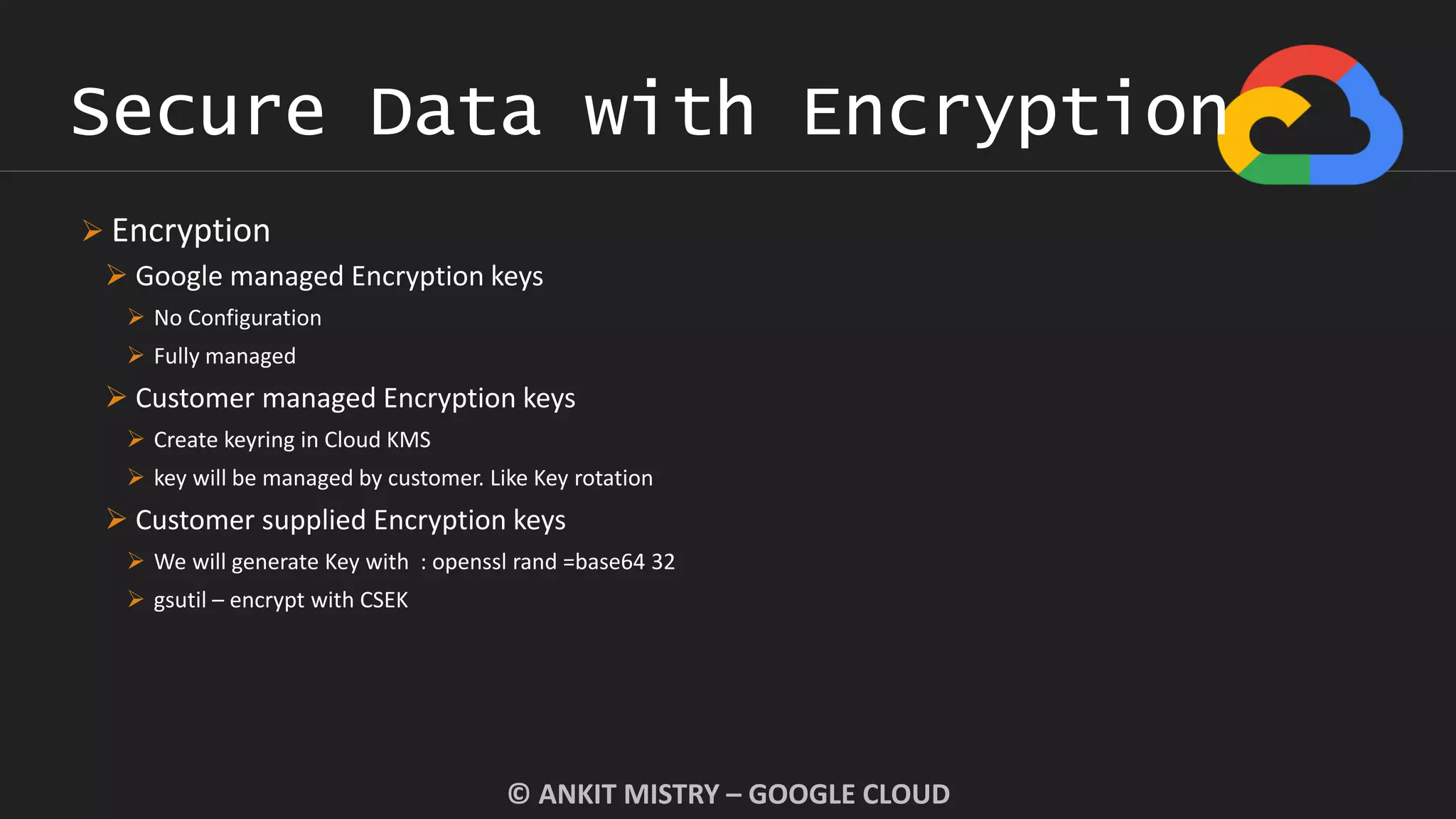 Secure Data with Encryption
© ANKIT MISTRY – GOOGLE CLOUD
 Encryption
 Google managed Encryption keys
 No Configuration
 Fully managed
 Customer managed Encryption keys
 Create keyring in Cloud KMS
 key will be managed by customer. Like Key rotation
 Customer supplied Encryption keys
 We will generate Key with : openssl rand =base64 32
 gsutil – encrypt with CSEK
 