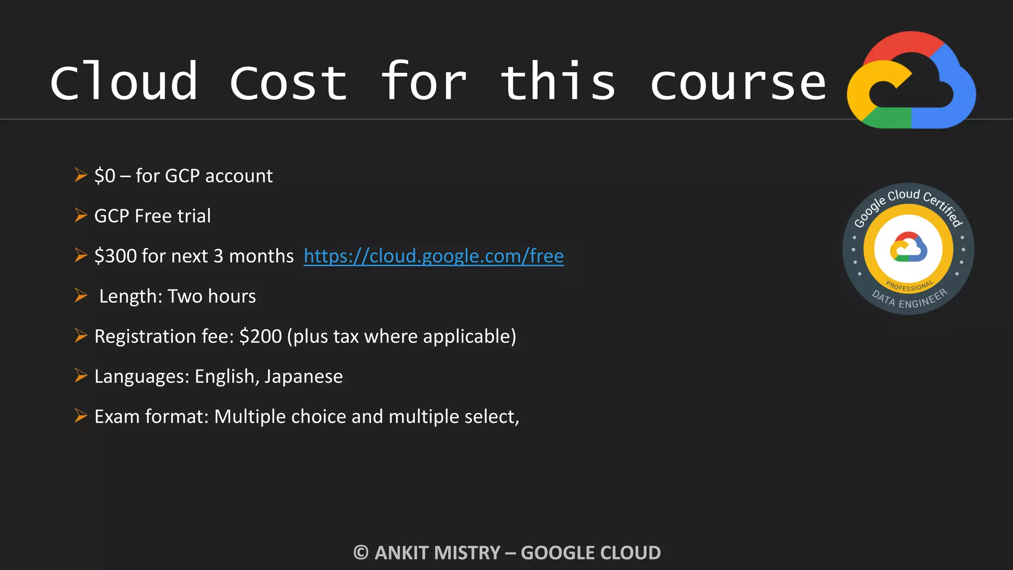 Cloud Cost for this course
© ANKIT MISTRY – GOOGLE CLOUD
 $0 – for GCP account
 GCP Free trial
 $300 for next 3 months https://cloud.google.com/free
 Length: Two hours
 Registration fee: $200 (plus tax where applicable)
 Languages: English, Japanese
 Exam format: Multiple choice and multiple select,
 