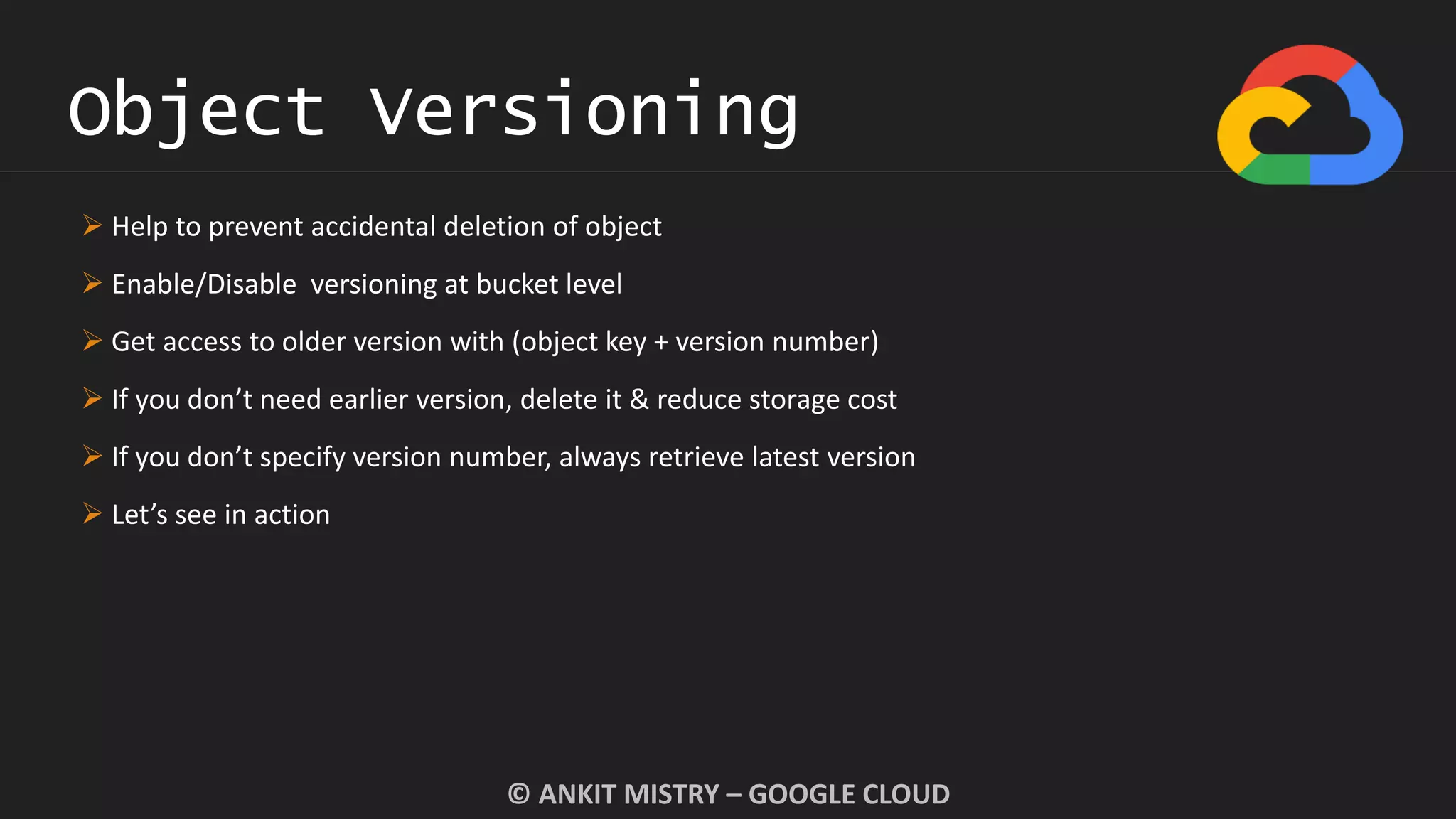 Object Versioning
© ANKIT MISTRY – GOOGLE CLOUD
 Help to prevent accidental deletion of object
 Enable/Disable versioning at bucket level
 Get access to older version with (object key + version number)
 If you don’t need earlier version, delete it & reduce storage cost
 If you don’t specify version number, always retrieve latest version
 Let’s see in action
 