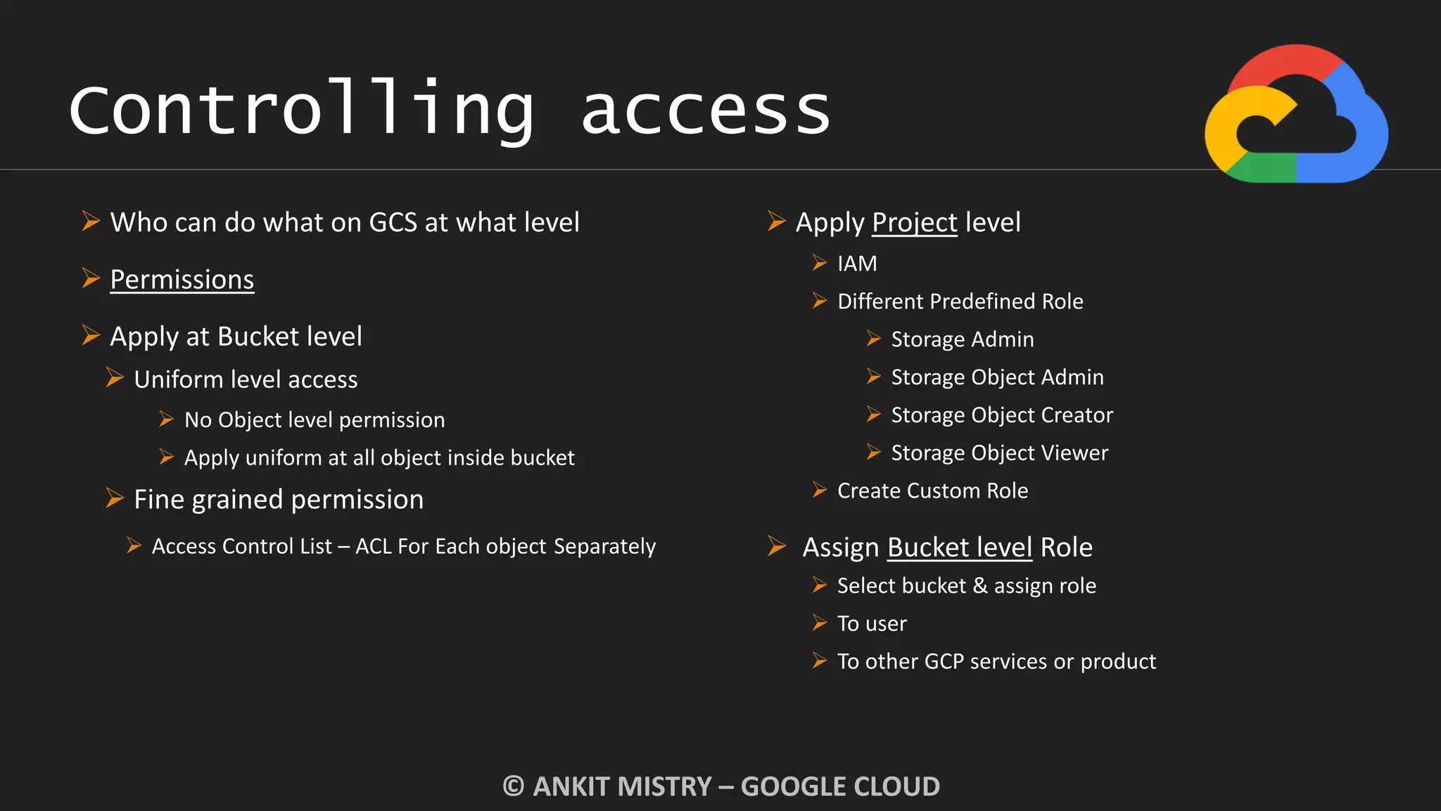 Controlling access
© ANKIT MISTRY – GOOGLE CLOUD
 Who can do what on GCS at what level
 Permissions
 Apply at Bucket level
 Uniform level access
 No Object level permission
 Apply uniform at all object inside bucket
 Fine grained permission
 Access Control List – ACL For Each object Separately
 Apply Project level
 IAM
 Different Predefined Role
 Storage Admin
 Storage Object Admin
 Storage Object Creator
 Storage Object Viewer
 Create Custom Role
 Assign Bucket level Role
 Select bucket & assign role
 To user
 To other GCP services or product
 