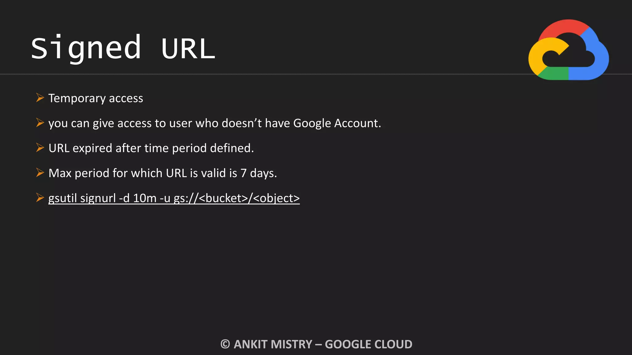 Signed URL
© ANKIT MISTRY – GOOGLE CLOUD
 Temporary access
 you can give access to user who doesn’t have Google Account.
 URL expired after time period defined.
 Max period for which URL is valid is 7 days.
 gsutil signurl -d 10m -u gs://<bucket>/<object>
 