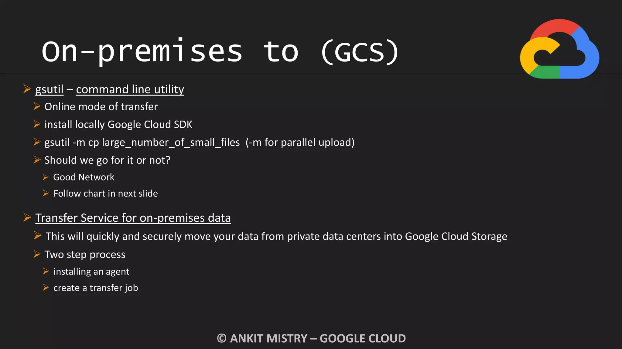 On-premises to (GCS)
© ANKIT MISTRY – GOOGLE CLOUD
 gsutil – command line utility
 Online mode of transfer
 install locally Google Cloud SDK
 gsutil -m cp large_number_of_small_files (-m for parallel upload)
 Should we go for it or not?
 Good Network
 Follow chart in next slide
 Transfer Service for on-premises data
 This will quickly and securely move your data from private data centers into Google Cloud Storage
 Two step process
 installing an agent
 create a transfer job
 