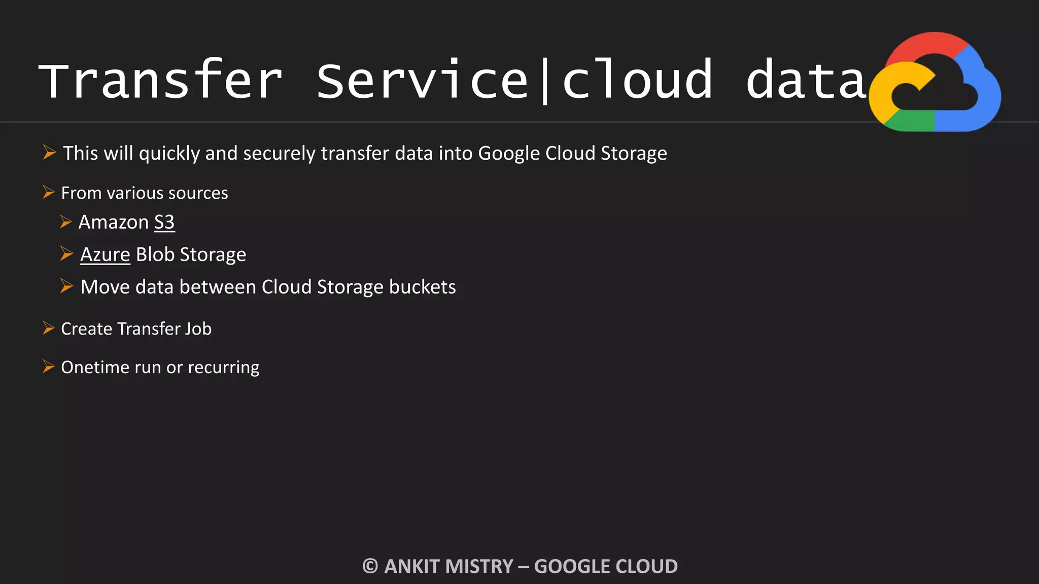 Transfer Service|cloud data
© ANKIT MISTRY – GOOGLE CLOUD
 This will quickly and securely transfer data into Google Cloud Storage
 From various sources
 Amazon S3
 Azure Blob Storage
 Move data between Cloud Storage buckets
 Create Transfer Job
 Onetime run or recurring
 