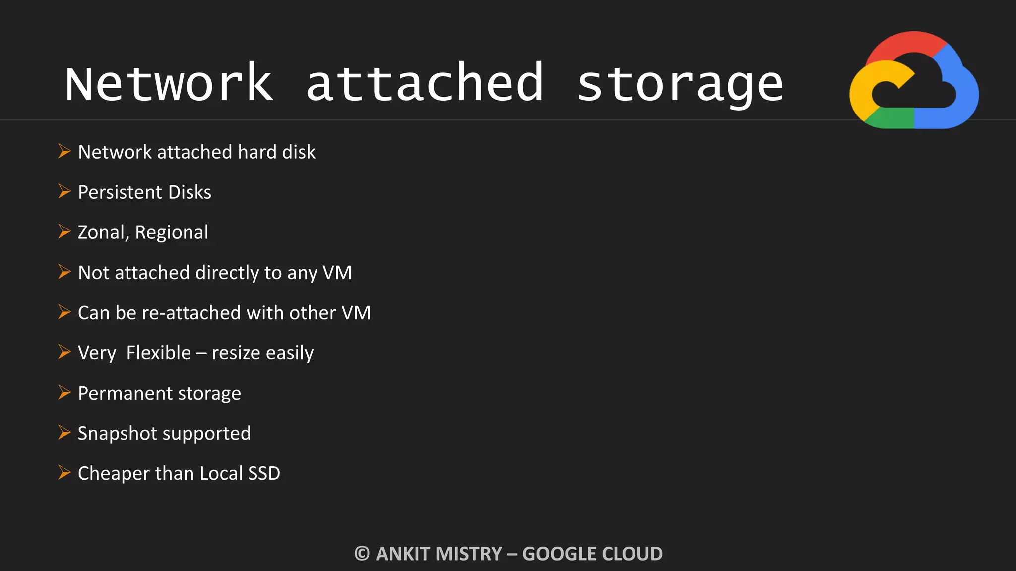 Network attached storage
© ANKIT MISTRY – GOOGLE CLOUD
 Network attached hard disk
 Persistent Disks
 Zonal, Regional
 Not attached directly to any VM
 Can be re-attached with other VM
 Very Flexible – resize easily
 Permanent storage
 Snapshot supported
 Cheaper than Local SSD
 