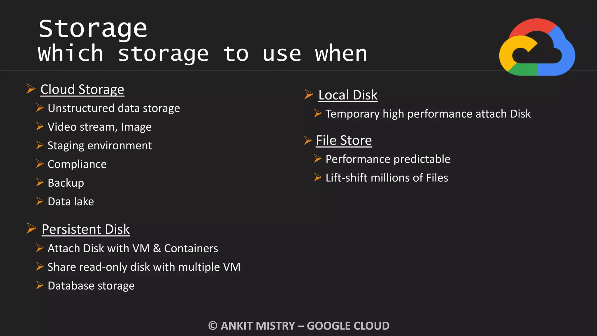 Storage
Which storage to use when
© ANKIT MISTRY – GOOGLE CLOUD
 Cloud Storage
 Unstructured data storage
 Video stream, Image
 Staging environment
 Compliance
 Backup
 Data lake
 Persistent Disk
 Attach Disk with VM & Containers
 Share read-only disk with multiple VM
 Database storage
 Local Disk
 Temporary high performance attach Disk
 File Store
 Performance predictable
 Lift-shift millions of Files
 