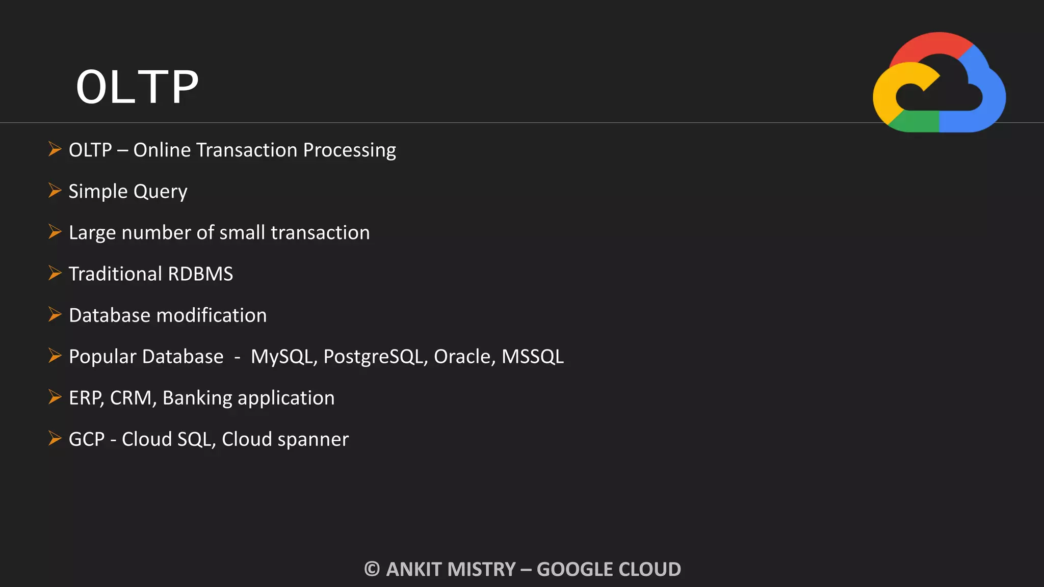 OLTP
© ANKIT MISTRY – GOOGLE CLOUD
 OLTP – Online Transaction Processing
 Simple Query
 Large number of small transaction
 Traditional RDBMS
 Database modification
 Popular Database - MySQL, PostgreSQL, Oracle, MSSQL
 ERP, CRM, Banking application
 GCP - Cloud SQL, Cloud spanner
 