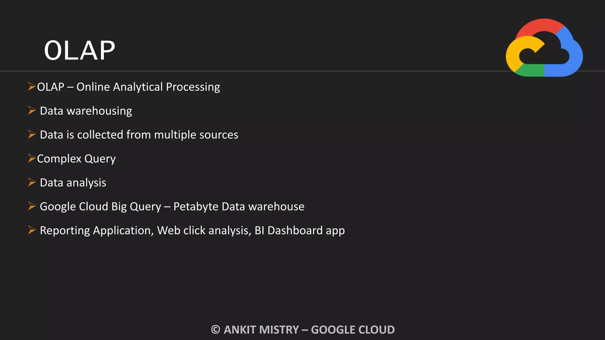 OLAP
© ANKIT MISTRY – GOOGLE CLOUD
OLAP – Online Analytical Processing
 Data warehousing
 Data is collected from multiple sources
Complex Query
 Data analysis
 Google Cloud Big Query – Petabyte Data warehouse
 Reporting Application, Web click analysis, BI Dashboard app
 