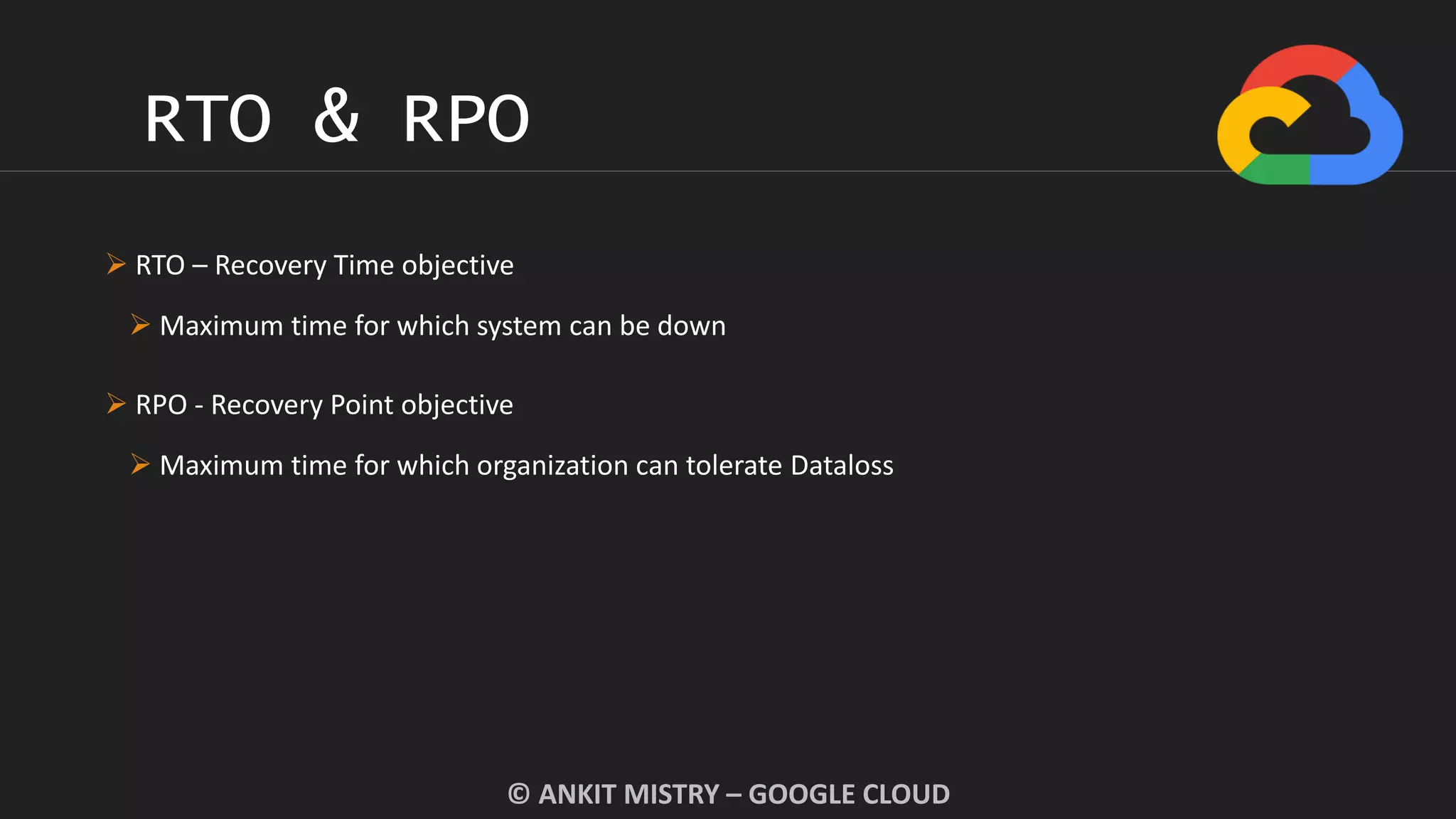 RTO & RPO
© ANKIT MISTRY – GOOGLE CLOUD
 RTO – Recovery Time objective
 Maximum time for which system can be down
 RPO - Recovery Point objective
 Maximum time for which organization can tolerate Dataloss
 