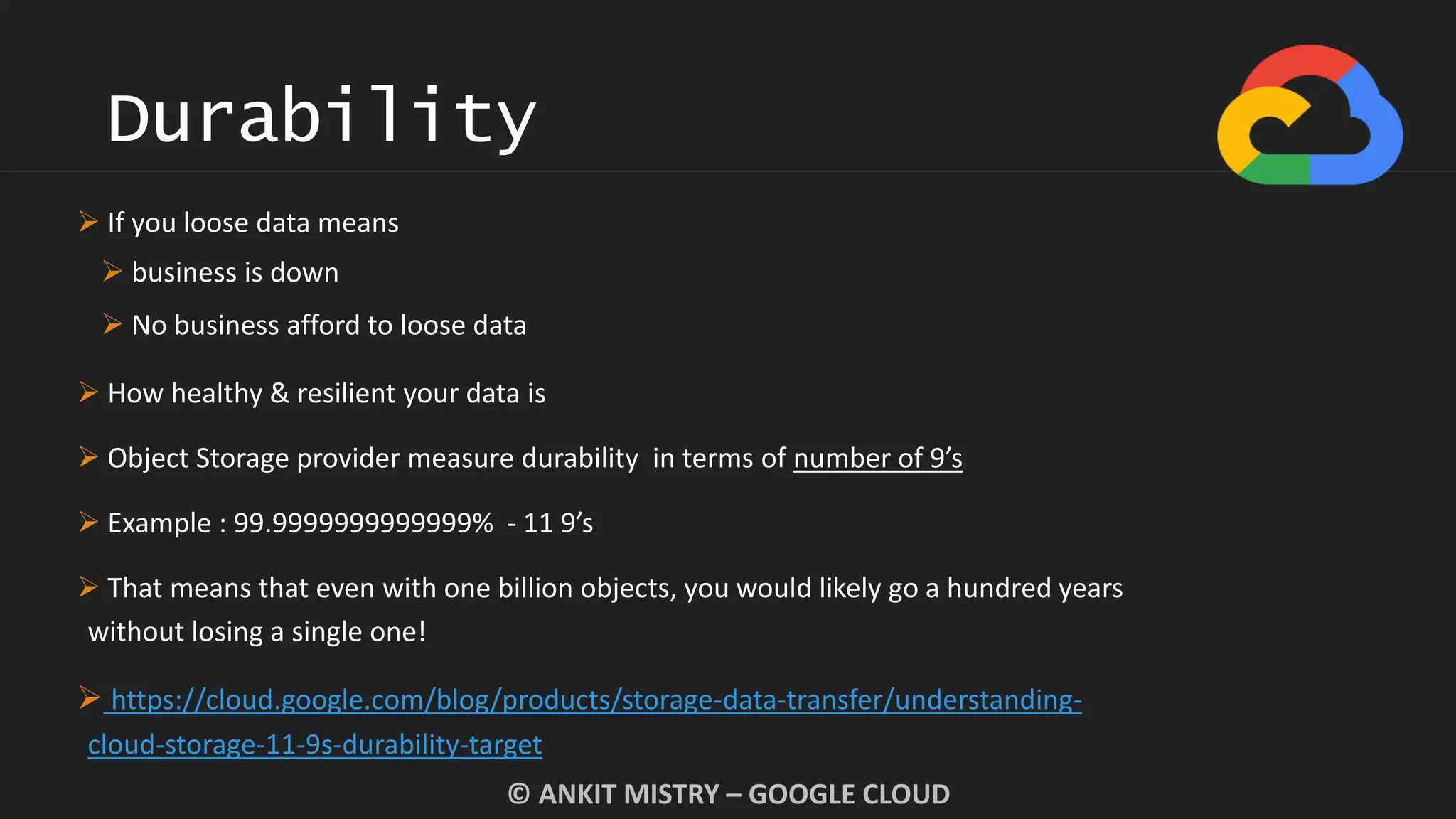 Durability
© ANKIT MISTRY – GOOGLE CLOUD
 If you loose data means
 business is down
 No business afford to loose data
 How healthy & resilient your data is
 Object Storage provider measure durability in terms of number of 9’s
 Example : 99.9999999999999% - 11 9’s
 That means that even with one billion objects, you would likely go a hundred years
without losing a single one!
 https://cloud.google.com/blog/products/storage-data-transfer/understanding-
cloud-storage-11-9s-durability-target
 