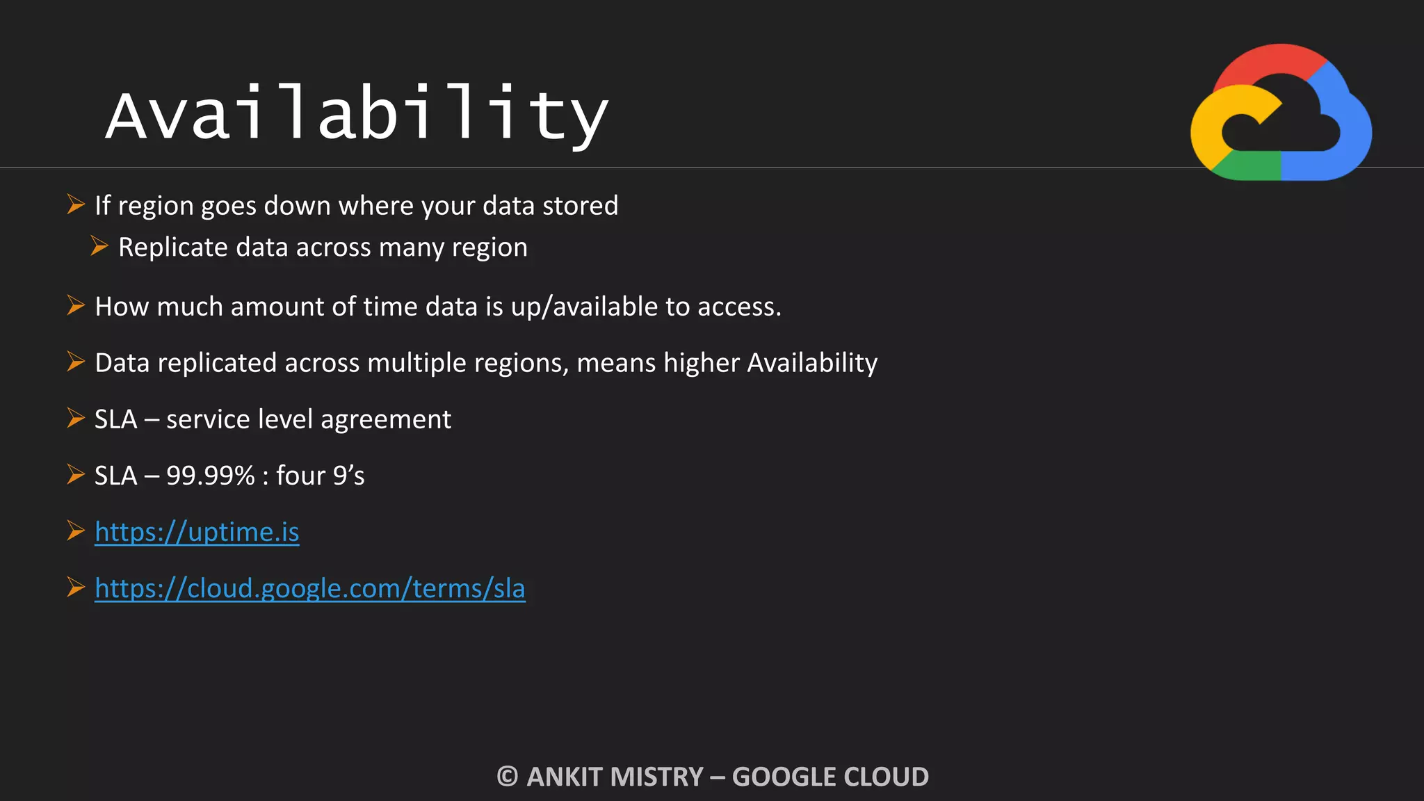 Availability
© ANKIT MISTRY – GOOGLE CLOUD
 If region goes down where your data stored
 Replicate data across many region
 How much amount of time data is up/available to access.
 Data replicated across multiple regions, means higher Availability
 SLA – service level agreement
 SLA – 99.99% : four 9’s
 https://uptime.is
 https://cloud.google.com/terms/sla
 