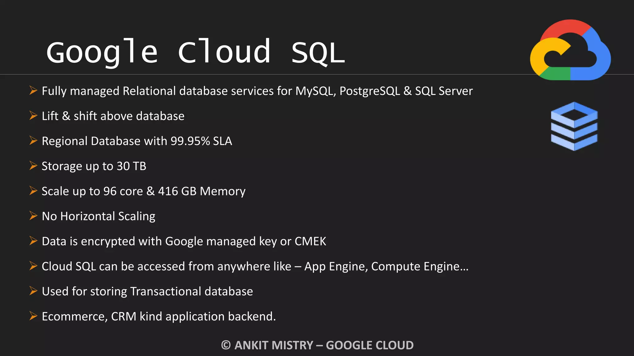 Google Cloud SQL
© ANKIT MISTRY – GOOGLE CLOUD
 Fully managed Relational database services for MySQL, PostgreSQL & SQL Server
 Lift & shift above database
 Regional Database with 99.95% SLA
 Storage up to 30 TB
 Scale up to 96 core & 416 GB Memory
 No Horizontal Scaling
 Data is encrypted with Google managed key or CMEK
 Cloud SQL can be accessed from anywhere like – App Engine, Compute Engine…
 Used for storing Transactional database
 Ecommerce, CRM kind application backend.
 