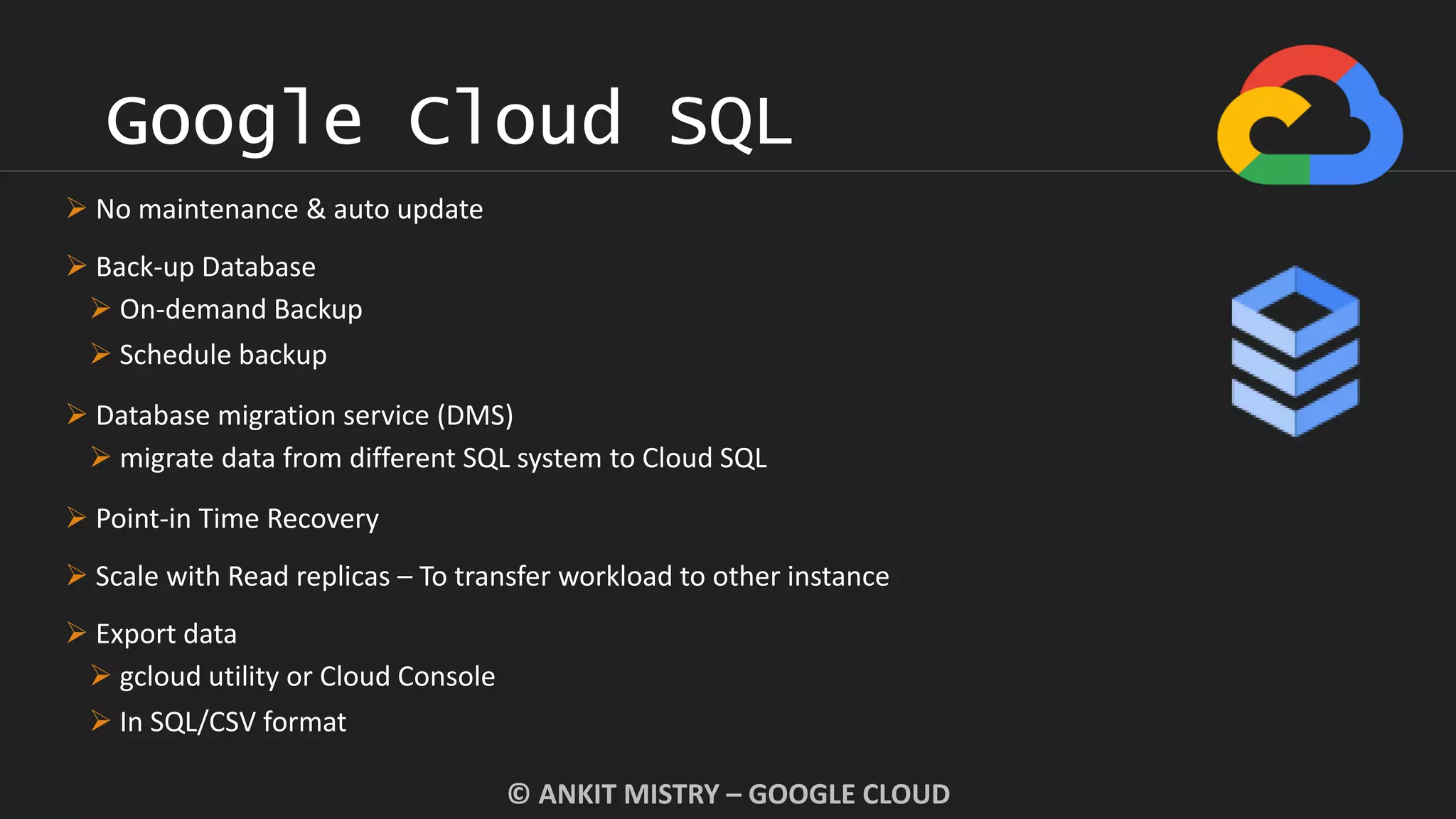 Google Cloud SQL
© ANKIT MISTRY – GOOGLE CLOUD
 No maintenance & auto update
 Back-up Database
 On-demand Backup
 Schedule backup
 Database migration service (DMS)
 migrate data from different SQL system to Cloud SQL
 Point-in Time Recovery
 Scale with Read replicas – To transfer workload to other instance
 Export data
 gcloud utility or Cloud Console
 In SQL/CSV format
 