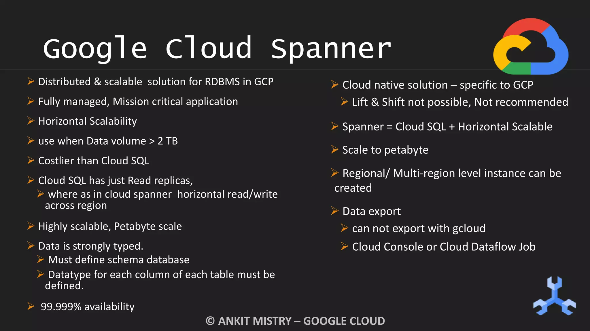 Google Cloud Spanner
© ANKIT MISTRY – GOOGLE CLOUD
 Distributed & scalable solution for RDBMS in GCP
 Fully managed, Mission critical application
 Horizontal Scalability
 use when Data volume > 2 TB
 Costlier than Cloud SQL
 Cloud SQL has just Read replicas,
 where as in cloud spanner horizontal read/write
across region
 Highly scalable, Petabyte scale
 Data is strongly typed.
 Must define schema database
 Datatype for each column of each table must be
defined.
 99.999% availability
 Cloud native solution – specific to GCP
 Lift & Shift not possible, Not recommended
 Spanner = Cloud SQL + Horizontal Scalable
 Scale to petabyte
 Regional/ Multi-region level instance can be
created
 Data export
 can not export with gcloud
 Cloud Console or Cloud Dataflow Job
 